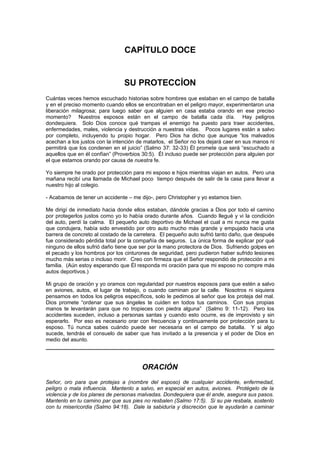 CAPÍTULO DOCE


                                SU PROTECCÍON
Cuántas veces hemos escuchado historias sobre hombres que estaban en el campo de batalla
y en el preciso momento cuando ellos se encontraban en el peligro mayor, experimentaron una
liberación milagrosa; para luego saber que alguien en casa estaba orando en ese preciso
momento? Nuestros esposos están en el campo de batalla cada día. Hay peligros
dondequiera. Solo Dios conoce qué trampas el enemigo ha puesto para traer accidentes,
enfermedades, males, violencia y destrucción a nuestras vidas. Pocos lugares están a salvo
por completo, incluyendo tu propio hogar. Pero Dios ha dicho que aunque “los malvados
acechan a los justos con la intención de matarlos, el Señor no los dejará caer en sus manos ni
permitirá que los condenen en el juicio” (Salmo 37: 32-33) Él promete que será “escuchado a
aquellos que en él confían” (Proverbios 30:5). Él incluso puede ser protección para alguien por
el que estamos orando por causa de nuestra fe.

Yo siempre he orado por protección para mi esposo e hijos mientras viajan en autos. Pero una
mañana recibí una llamada de Michael poco tiempo después de salir de la casa para llevar a
nuestro hijo al colegio.

- Acabamos de tener un accidente – me dijo-, pero Christopher y yo estamos bien.

Me dirigí de inmediato hacia donde ellos estaban, dándole gracias a Dios por todo el camino
por protegerlos justos como yo lo había orado durante años. Cuando llegué y vi la condición
del auto, perdí la calma. El pequeño auto deportivo de Michael el cual a mi nunca me gusta
que condujera, había sido envestido por otro auto mucho más grande y empujado hacía una
barrera de concreto al costado de la carretera. El pequeño auto sufrió tanto daño, que después
fue considerado pérdida total por la compañía de seguros. La única forma de explicar por qué
ninguno de ellos sufrió daño tiene que ser por la mano protectora de Dios. Sufriendo golpes en
el pecado y los hombros por los cinturones de seguridad, pero pudieron haber sufrido lesiones
mucho más serias o incluso morir. Creo con firmeza que el Señor respondió de protección a mi
familia. (Aún estoy esperando que Él responda mi oración para que mi esposo no compre más
autos deportivos.)

Mi grupo de oración y yo oramos con regularidad por nuestros esposos para que estén a salvo
en aviones, autos, el lugar de trabajo, o cuando caminan por la calle. Nosotros ni siquiera
pensamos en todos los peligros específicos, solo le pedimos al señor que los proteja del mal.
Dios promete “ordenar que sus ángeles te cuiden en todos tus caminos. Con sus propias
manos te levantarán para que no tropieces con piedra alguna” (Salmo 9: 11-12). Pero los
accidentes suceden, incluso a personas santas y cuando esto ocurre, es de improvisto y sin
esperarlo. Por eso es necesario orar con frecuencia y continuamente por protección para tu
esposo. Tú nunca sabes cuándo puede ser necesaria en el campo de batalla. Y si algo
sucede, tendrás el consuelo de saber que has invitado a la presencia y el poder de Dios en
medio del asunto.




                                       ORACIÓN
Señor, oro para que protejas a (nombre del esposo) de cualquier accidente, enfermedad,
peligro o mala influencia. Mantenlo a salvo, en especial en autos, aviones. Protégelo de la
violencia y de los planes de personas malvadas. Dondequiera que él ande, asegura sus pasos.
Mantenlo en tu camino par que sus pies no resbalen (Salmo 17:5). Si su pie resbala, sostenlo
con tu misericordia (Salmo 94:18). Dale la sabiduría y discreción que le ayudarán a caminar
 