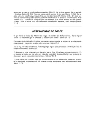seguro y a no caer en ningún peligro (proverbios 3:21-23). Se su lugar seguro, fuerza, escudo
y fortaleza (Salmo 18: 2-3). Has que habite bajo la sombra de tus alas (Salmo 91:1-2). Sé su
roca, salvación y defensa para que él no sea movido ni sacudido (Salmo 62:6). Oro para que
aunque cosas malas pueden estar sucediendo alrededor de él, éstas no vendrán cerca de él
(Salmo 91:7). Sálvalo de cualquier plan del enemigo que busca destruir su vida (Salmo
10:3-4). Cuida su entrar y su salir desde este momento en adelante y para siempre (Salmo
121:8)




                         HERRAMIENTAS DE PODER
El que habita al abrigo del Altísimo se acoge a la sombra del Todopoderoso. Yo le digo al
Señor: “Tú eres mi refugio mi fortaleza, El Dios en quien confío”. Salmo 91: 1-2

Porque en el día de la aflicción él me resguardará en su morada; al amparo de su tabernáculo
me protegerá y me pondrá en alto, sobre una roca. Salmo 27:5

Aun si voy por valles tenebrosos, no temo peligro alguno porque tú estás a mi lado; tu vara de
pastor me reconforta. Salmo 23:4

El Señor es mi roca, mi amparo, mi libertador; es mi Dios, El peñasco en que me refugio. Es
mi escudo, el poder que me salva ¡mi más alto escondite! Invoco al Señor, que es digno de
alabanza y quedo a salvo de mis enemigos. Salmos 18:2-3

Tú, que salvas con tu diestra a los que buscan escapar de sus adversarios, dame una muestra
de tu gran amor. Cuídame como a la niña de tus ojos; escóndeme, bajo la sombra de tus alas.
Salmo 17:7-8
 