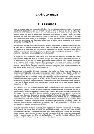 CAPÍTULO TRECE


                                  SUS PRUEBAS
Toda la persona pasa por momentos difíciles. No es nada para avergonzarse. En algunas
ocasiones muestras oraciones nos ayudan a evitar en otras no sucede así. Es la actitud que
tenemos cuando estamos pasando por esos momentos, lo que resulta más importante. Si
estamos llenos de enojo y amargura o insistimos en quejarnos y culpar a Dios, las cosas
tienden a salir mal, pero si los pasamos con acción de gracia y alabanza a Dios, Él promete
traer cosas buenas a pesar de la situación. Él dice: “considérense muy dichosos cuando
tengan que enfrentarse con diversas pruebas pues ya saben que la prueba de su fe produce
constancia” (Santiago 1:2-3)

Las oraciones de una esposa por su esposo durante este tiempo, quizás no cambien algunas
de las cosas por las que él tiene que pasar. Después de todo, si nunca sufrimos nada, ¿qué
tipo de persona superficial, sin compasión e impaciente seríamos? Pero la oración puede
ayudarlo a mantener una actitud positiva y de gratitud, esperanza, paciencia y paz en medio del
problema y le evita ser sancionado por una mala reacción.

Mi amiga Jan, vio a su esposo Dave, cerca de la muerte como resultado de haber sido picado
por una araña venenosa. Fue un momento de gran terror para ambos, la prueba duró más de
un año mientras él luchaba por sobre pasar cada nuevo problema físico que se presentaba
como resultado de la picada. Además, Ellos se acababan de mudar a un estado nuevo, lejos
de familiares, amigos, e iglesia y tuvieron problemas financieros debido a las enormes cuentas
médicas. Había motivo suficiente para estar enojado y amargado, pero ellos nunca dejaron de
orar, alabar a Dios y mirarlo a Él como su recurso.

A través de innumerables lágrimas y temores. Jan oraba con fervor para que Dave no se
desanimara en la batalla, sino que pudiera estar en pie en medio de ella. Dios les sostuvo, él
se recuperó y ellos se han convertido en dos de las personas más ricas en el Señor que uno
pudiera conocer. No es solo eso, sino que sus tres hijos son todos creyentes fuertes que usan
sus enormes talentos para glorificar a Dios. Ahora, Dave es un pastor de música donde él y
Jan tienen un ministerio grande y de éxito. Sus vidas son un testimonio de la bondad del Señor
y creo que la forma en que ellos pasaron esta prueba tiene mucho que ver con dónde se
encuentran hoy día.

Nos sintamos así o no, cuando servimos a dios, su amor atiende cada momento de nuestras
vidas, incluso los más difíciles, solitarios, dolorosos y desesperantes. Él siempre está allí en
medio nuestro, haciendo cosas para nuestro bien, cuando nosotros oramos y esperamos que
Él lo haga. “Sabemos que Dios dispone todas las cosas para el bien de quienes lo aman, los
que han sido llamados de acuerdo con su propósito” (Romanos 8;28). Sus propósitos con
nuestras pruebas son a menudo traernos humildemente delante de Él y experimentar
quebrantamiento en nuestro interior, nuestra independencia autosuficiencia, y hacernos creer
en compasión, paciencia, fuerza espiritual, que seamos personas que glorifiquen a Dios. Él
usa estas situaciones para enseñarnos a confiar en que Él nos ama y cuida lo suficiente como
para ayudarnos a pasar los momentos difíciles.

No puedo pensar en cualquier prueba que mi esposo y yo hayamos pasado que no nos haya
hecho crecer de forma más profunda en las cosas de dios, aunque fuera algo horrible
soportarlo en ocasiones y nosotros tuviéramos poca aprecio en cuanto a dónde nos dirigíamos.
Pero a medida que orábamos en medio de cada momento difícil, encontramos que nuestra fe
crecía y nuestro andar con Dios se profundizaba. Y cuando nuestras actitudes fueron
correctas, también lo fue el amor que sentíamos el uno por el otro.
 