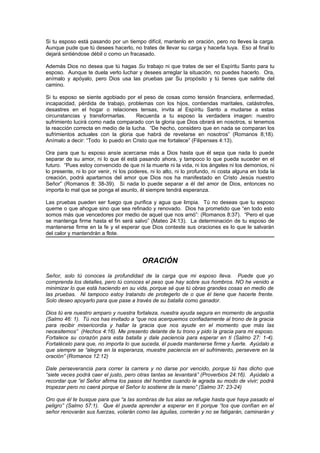 Si tu esposo está pasando por un tiempo difícil, mantenlo en oración, pero no lleves la carga.
Aunque pude que tú desees hacerlo, no trates de llevar su carga y hacerla tuya. Eso al final lo
dejará sintiéndose débil o como un fracasado.

Además Dios no desea que tú hagas Su trabajo ni que trates de ser el Espíritu Santo para tu
esposo. Aunque te duela verlo luchar y desees arreglar la situación, no puedes hacerlo. Ora,
anímalo y apóyalo, pero Dios usa las pruebas par Su propósito y tú tienes que salirte del
camino.

Si tu esposo se siente agobiado por el peso de cosas como tensión financiera, enfermedad,
incapacidad, pérdida de trabajo, problemas con los hijos, contiendas maritales, catástrofes,
desastres en el hogar o relaciones tensas, invita al Espíritu Santo a mudarse a estas
circunstancias y transformarlas.      Recuerda a tu esposo la verdadera imagen: nuestro
sufrimiento lucirá como nada comparado con la gloria que Dios obrará en nosotros, si tenemos
la reacción correcta en medio de la lucha. “De hecho, considero que en nada se comparan los
sufrimientos actuales con la gloria que habrá de revelarse en nosotros” (Romanos 8;18).
Anímalo a decir: “Todo lo puedo en Cristo que me fortalece” (Filipenses 4:13).

Ora para que tu esposo ansíe acercarse más a Dios hasta que él sepa que nada lo puede
separar de su amor, ni lo que él está pasando ahora, y tampoco lo que pueda suceder en el
futuro. “Pues estoy convencido de que ni la muerte ni la vida, ni los ángeles ni los demonios, ni
lo presente, ni lo por venir, ni los poderes, ni lo alto, ni lo profundo, ni costa alguna en toda la
creación, podrá apartarnos del amor que Dios nos ha manifestado en Cristo Jesús nuestro
Señor” (Romanos 8: 38-39). Si nada lo puede separar a él del amor de Dios, entonces no
importa lo mal que se ponga el asunto, él siempre tendrá esperanza.

Las pruebas pueden ser fuego que purifica y agua que limpia. Tú no deseas que tu esposo
queme o que ahogue sino que sea refinado y renovado. Dios ha prometido que “en todo esto
somos más que vencedores por medio de aquel que nos amó”: (Romanos 8:37). “Pero el que
se mantenga firme hasta el fin será salvo” (Mateo 24:13). La determinación de tu esposo de
mantenerse firme en la fe y el esperar que Dios conteste sus oraciones es lo que le salvarán
del calor y mantendrán a flote.




                                          ORACIÓN
Señor, solo tú conoces la profundidad de la carga que mi esposo lleva. Puede que yo
comprenda los detalles, pero tú conoces el peso que hay sobre sus hombros. NO he venido a
minimizar lo que está haciendo en su vida, porque sé que tú obras grandes cosas en medio de
las pruebas. Ni tampoco estoy tratando de protegerlo de o que él tiene que hacerle frente.
Solo deseo apoyarlo para que pase a través de su batalla como ganador.

Dios tú ere nuestro amparo y nuestra fortaleza, nuestra ayuda segura en momento de angustia
(Salmo 46: 1). Tú nos has invitado a “que nos acerquemos confiadamente al trono de la gracia
para recibir misericordia y hallar la gracia que nos ayude en el momento que más las
necesitemos” (Hechos 4:16). Me presento delante de tu trono y pido la gracia para mi esposo.
Fortalece su corazón para esta batalla y dale paciencia para esperar en ti (Salmo 27: 1-4).
Fortalécelo para que, no importa lo que suceda, él pueda mantenerse firme y fuerte. Ayúdalo a
que siempre se “alegre en la esperanza, muestre paciencia en el sufrimiento, persevere en la
oración” (Romanos 12:12)

Dale perseverancia para correr la carrera y no darse por vencido, porque tú has dicho que
“siete veces podrá caer el justo, pero otras tantas se levantará” (Proverbios 24:16). Ayúdalo a
recordar que “el Señor afirma los pasos del hombre cuando le agrada su modo de vivir; podrá
tropezar pero no caerá porque el Señor lo sostiene de la mano” (Salmo 37: 23-24)

Oro que él te busque para que “a las sombras de tus alas se refugie hasta que haya pasado el
peligro” (Salmo 57:1). Que él pueda aprender a esperar en ti porque “los que confían en el
señor renovarán sus fuerzas, volarán como las águilas, correrán y no se fatigarán, caminarán y
 