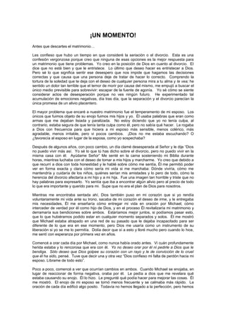 ¡UN MOMENTO!
Antes que descartes el matrimonio…

Les confieso que hubo un tiempo en que consideré la seriación o el divorcio. Esta es una
confesión vergonzosa porque creo que ninguna de esas opciones es la mejor respuesta para
un matrimonio que tiene problemas. Yo creo en la posición de Dios en cuanto al divorcio. El
dice que no está bien y que le entristece. Lo último que deseo hacer es entristecer a Dios.
Pero sé lo que significa sentir ese desespero que nos impide que hagamos las decisiones
correctas y que causa que una persona deje de tratar de hacer lo correcto. Comprendo la
tortura de la soledad que te deja con el deseo de cualquier persona mira a tu alma y te vea; he
sentido un dolor tan terrible que el temor de morir por causa del mismo, me empujó a buscar el
único medio previsible para sobrevivir: escapar de la fuente de agonía. Yo sé cómo se siente
considerar actos de desesperación porque no ves ningún futuro. He experimentado tal
acumulación de emociones negativas, día tras día, que la separación y el divorcio parecían la
única promesa de un alivio placentero.

El mayor problema que encaré a nuestro matrimonio fue el temperamento de mi esposo. Los
únicos que fuimos objeto de su enojo fuimos mis hijos y yo. Él usaba palabras que eran como
armas que me dejaban lisiada y paralizada. No estoy diciendo que yo no tenía culpa, al
contrario, estaba segura de que tenía tanta culpa como él, pero no sabía qué hacer. Le rogaba
a Dios con frecuencia para que hiciera a mi esposo más sensible, menos colérico, más
agradable, menos irritable, pero vi pocos cambios. ¡Dios no me estaba escuchando? O
¿favorecía al esposo en lugar de la esposa, como yo sospechaba?

Después de algunos años, con poco cambio, un día clamé desesperada al Señor y le dije “Dios
no puedo vivir más así. Yo sé lo que tú has dicho sobre el divorcio, pero no puedo vivir en la
misma casa con él. Ayúdame Señor” Me senté en la cama sosteniendo mi Biblia durante
horas, mientras luchaba con el deseo de tomar a mis hijos y marcharme. Yo creo que debido a
que recurrí a dios con toda honestidad y le hablé sobre cómo me sentía, Él me permitió poder
ver en forma exacta y clara cómo sería mi vida si me marchaba: Dónde viviría, cómo me
mantendría y cuidaría de los niños, quiénes serían mis amistades y lo pero de todo, cómo la
herencia del divorcio afectaría a mi hijo y a mi hija. Fue una imagen tan horrible y triste que no
hay palabras para expresarlo. Yo sentía que iba a encontrar algún alivio pero al precio de todo
lo que era importante y querido para mi. Supe que no era el plan de Dios para nosotros.

Mientras me encontraba sentada ahí, Dios también puso en mi corazón que si yo rendía
voluntariamente mi vida ante su trono, sacaba de mi corazón el deseo de irme, y le entregaba
mis necesidades, Él me enseñaría cómo entregar mi vida en oración por Michael, cómo
interceder de verdad por él como hijo de Dios, y en el proceso Él revitalizaría mi matrimonio y
derramaría sus bendiciones sobre ambos. Estaríamos mejor juntos, si podíamos pasar esto,
que lo que hubiéramos podido estar en cualquier momento separados y solos. Él me mostró
que Michael estaba atrapado en una red de su pasado que le dejaba incapacitado para ser
diferente de lo que era en ese momento, pero Dios me usaría como un instrumento de su
liberación si yo se me lo permitía. Dolía decir que sí a esto y lloré mucho pero cuando lo hice,
me sentí con esperanza por primera vez en años.

Comencé a orar cada día por Michael, como nunca había orado antes. Vi cuán profundamente
herida estaba y lo rencorosa que era con él. Yo no deseo orar por él ni pedirle a Dios que le
bendiga. Sólo deseo que Dios golpee su corazón con un rayo y le de convicción de lo cruel
que él ha sido, pensé. Tuve que decir una y otra vez “Dios confieso mi falta de perdón hacia mi
esposo. Líbrame de todo esto”.

Poco a poco, comencé a ver que ocurrían cambios en ambos. Cuando Michael se enojaba, en
lugar de reaccionar de forma negativa, oraba por él. Le pedía a dios que me revelara qué
estaba causando su enojo. Él lo hizo. Le pregunté qué podía hacer para mejorar las cosas. Él
me mostró. El enojo de mi esposo se tornó menos frecuente y se calmaba más rápido. La
oración de cada día edificó algo posito. Todavía no hemos llegado a la perfección, pero hemos
 