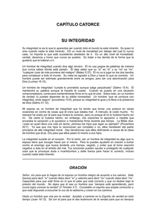 CAPÍTULO CATORCE


                                  SU INTEGRIDAD
Su integridad no es lo que tú aparentas ser cuando todo el mundo te está mirando. Es quien tú
eres cuando nadie te está mirando. ES un nivel de moralidad por debajo del cual tú nunca
caes, no importa lo que esté sucediendo alrededor de ti. Es un alto nivel de honestidad,
verdad, decencia y honor que nunca se quiebra. Es tratar a los demás de la forma que te
gustaría que te trataran a ti.

Un hombre de integridad cuando dice algo sincero. Él no usa juegos de palabras de manera
que nunca sabes dónde está parado. Él deja saber que su “sí” es “sí” y su “no” es “no”.
“cualquier cosa de más proviene del maligno” (Mateo 5:37). Él no va a jugar en los dos bandos
para complacer a todo el mundo. Su meta es agradar a Dios y hacer lo que es correcto. Un
hombre puede ser estimado grandemente entre os amigos, pero ser una abominación para
Dios (Luchas 16:15).

Un hombre de integridad “cumple lo prometido aunque salga perjudicado” (Salmo 15:4). Él
mantendrá su palabra aunque el hacerlo le cueste. Cuando es puesto en una situación
comprometedora, continuará manteniéndose firme en lo que él cree. Sobre todo, en un hombre
de verdad; tú puedes depender de su sólida honestidad. Un hombre “que se conduce con
integridad, anda seguro” (proverbios 10:9), porque su integridad lo guía y lo lleva a la presencia
de Dios (Salmo 41:12).

Mi esposo es un hombre de integridad que ha tenido que tomar una postura en varias
ocasiones en contra de cosas que él creía que estaba mal. A menudo, le costó mucho. Yo
siempre he orado por él para que hiciera lo correcto, pero no porque él no lo hubiera hecho sin
mí. De cierto lo hubiera hecho; sin embargo, mis oraciones lo apoyaron a medida que
encaraba la oposición y le ayudaron a mantenerse firme durante ese tiempo. La Biblia dice:
“Justo en quien lleva una vida sin tacha; ¡dichoso los hijos que sigan su ejemplo!” (Proverbios
20:7). Ya sea que mis hijos lo reconozcan por completo o no, ellos heredarán del padre
principios de alta integridad moral. Hay bendiciones que ellos disfrutarán a causa de la clase
de hombre que él es. Oro para que ellos pasen lo mismo a sus hijos.

La integridad sucede en el corazón. Por lo tanto, ser un hombre de integridad es algo que tu
esposo tiene que escoger hacer por sí mismo. Pero tú puedes ayudarlo en oración a luchar
contra el enemigo que busca tenderle una trampa, cegarlo, y evitar que él tome reacción
negativa a ésta en el ámbito del mal. Tus oraciones pueden ayudar a protegerlo de cualquier
cosa que le provoque duda o incertidumbre y darle fuerza para hacer lo correcto, incluso
cuando nadie está mirando.




                                         ORACIÓN
Señor, oro para que tú hagas de mi esposo un hombre integro de acuerdo a tus valores. Dale
fuerzas para decir “sí” cuando deba decir “sí” y valentía para decir “no” cuando deba decir “no”.
Capacítalo para que esté firme en lo que él sabe que está correcto y que no titubee bajo la
presión del mundo. No dejes que él sea un hombre que “siempre está aprendiendo, pero
nunca logra conocer la verdad” (2 Timoteo 3:7). Concédele un espíritu que acepta corrección y
que está dispuesto a escuchar la voz de la sabiduría y crecer en tus caminos.

Hazlo un hombre que vive por la verdad. Ayúdalo a caminar en tu Espíritu de verdad en todo
tiempo (Juan 16:13). Sé con él para que le des testimonio de la verdad para que en tiempos
 