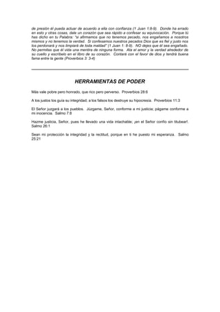 de presión él pueda actuar de acuerdo a ella con confianza (1 Juan 1:8-9). Donde ha errado
en esto y otras cosas, dale un corazón que sea rápido a confesar su equivocación. Porque tú
has dicho en tu Palabra: “si afirmamos que no tenemos pecado, nos engañamos a nosotros
mismos y no tenemos la verdad. Si confesamos nuestros pecados Dios que es fiel y justo nos
los perdonará y nos limpiará de toda maldad” (1 Juan 1: 8-9). NO dejes que él sea engañado.
No permitas que él vida una mentira de ninguna forma. Ata el amor y la verdad alrededor de
su cuello y escríbelo en el libro de su corazón. Contará con el favor de dios y tendrá buena
fama entre la gente (Proverbios 3: 3-4)




                           HERRAMIENTAS DE PODER
Más vale pobre pero honrado, que rico pero perverso. Proverbios 28:6

A los justos los guía su integridad; a los falsos los destruye su hipocresía. Proverbios 11:3

El Señor juzgará a los pueblos. Júzgame, Señor, conforme a mi justicia; págame conforme a
mi inocencia. Salmo 7:8

Hazme justicia, Señor, pues he llevado una vida intachable; ¡en el Señor confío sin titubear!.
Salmo 26:1

Sean mi protección la integridad y la rectitud, porque en ti he puesto mi esperanza. Salmo
25:21
 