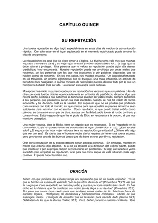 CAPÍTULO QUINCE


                                 SU REPUTACIÓN
Una buena reputación es algo frágil, especialmente en estos días de medios de comunicación
rápidos. Con solo estar en el lugar equivocado en el momento equivocado puede arruinar la
vida de una persona.

La reputación no es algo que se debe tomar a la ligera. La buena fama vale más que muchas
riquezas (Proverbios 22:1) y es mejor que el “buen perfume” (Eclesiástés 7:1). Es algo que se
debe valorar y proteger. Una persona que no valora su reputación puede algún día desear
credibilidad y no encontrarla. Nuestra reputación puede ser arruinada por cosas malas que
hacemos, por las personas con las que nos asociamos o por palabras disparadas que se
hablen acerca de nosotros. En los tres casos, hay maldad envuelta. Un caso desafortunado
en los tribunales, un chisme significativo que se divulgue, una mala influencia, un artículo de
periódico poco halagador, o quince minutos de notoriedad puedes destruir todo por lo que un
hombre ha luchado toda su vida. La oración es nuestra única defensa.

Mi esposo ha estado muy preocupado por su reputación las veces en que sus palabras o las de
otras personas fueron citadas equivocadamente en artículos de periódicos, diciendo algo que
no era cierto. Debido a que sabemos lo dañina que pueden ser estas cosas, siempre llamamos
a las personas que pensamos serían las más afectadas cuando se nos ha citado de forma
incorrecta y les decimos cuál es la verdad Por supuesto que no es posible que podamos
comunicarnos con todo el mundo; así que oramos para que aquellos a quienes llamamos sean
suficientes para terminar con el asunto. Como resultado, lo que puedo haber ardido como
pólvora, se consumió en un par de días, aunque con facilidad podía tomar el rumbo contrario y
consumirnos. Estoy segura de que fue el poder de Dios, en respuesta a la oración, el que nos
mantuvo protegidos.

Una mujer virtuosa, dice la Biblia, tiene un esposo que es respetado. Él es “respetado en la
comunidad; ocupa un puesto entre las autoridades el lugar (Proverbios 31:23). ¿Eso sucede
solo? ¿El esposos de toda mujer virtuosa tiene su reputación garantizada? ¿O tiene ella algo
que ver con eso? Es cierto que el hombre recibe cierto respeto por tener una buena esposa,
pero yo creo que una de las buenas cosas que ella hace es orar por él y su reputación.

Orar por la reputación de tu esposo debiera ser un proceso continuo. Sin embargo, mantén en
mente que él tiene libre albedrío. Si él no es sensible a la dirección del Espíritu Santo, puede
que insista en ir por su propio camino o involucrarse en problemas. Si algo así sucede o ya ha
sucedido para empañar su reputación, orar para que Dios saque de esta situación mala algo
positivo. Él puede hacer también eso.




                                       ORACIÓN
Señor, oro que (nombre del esposo) tenga una reputación que no se pueda empañar. Yo sé
que el hombre es a menudo valorado “por lo que otros dicen de él” (Proverbios 27:21), así que
te ruego que él sea respetado en nuestro pueblo y que las personas hablen bien de él. Tú has
dicho en tu Palabra que “la maldición sin motivo jamás llega a su destino” (Proverbios 26:2).
Oro para que nunca haya razón para que se digan cosas malas de él. Mantenlo fuera de
enredos legales. Protégenos de demandas y procedimientos criminales. Líbralo de sus
enemigos, Señor. Protégelo de aquellos que se levantan para hacerle daño (Salmo 59:1)
Defiéndelo de los que lo atacan (Salmo 35:1). En ti, Señor ponemos nuestra confianza. Que
 