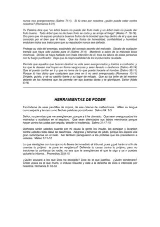 nunca nos avergoncemos (Salmo 71:1). Si tú eres por nosotros ¿quién puede estar contra
nosotros? (Romanos 8:31)

Tu Palabra dice que “un árbol bueno no puede dar fruto malo y un árbol malo no puede dar
fruto bueno. Todo árbol que no da buen fruto se corta y se arroja al fuego” (Mateo 7: 18-19).
Oro para que mi esposo produzca buenos frutos de la bondad que hay dentro de él y que sea
conocido por el bien que él hace. Que los frutos de honestidad, confiabilidad y humildad
endulcen todos sus tratos para que su reputación nunca sea dañada.

Protege su vida del enemigo, escóndelo del consejo secreto del malvado. Sácalo de cualquier
trampa que haya sido puesta para él (Salmo 31:4). Mantenlo a salvo de la malvada boca
chismosa. Donde se haya hablado con mala intención de él, toca los labios de estas personas
con tu fuego purificador. Deja que la responsabilidad de los involucrados revelada.

Permite que aquellos que buscan destruir su vida sean avergonzados y traídos a confusión; y
los que le desean mal huyan en forma vergonzosa y sean llevado s deshonra (Salmo 40:14)
Que él pueda confiar en ti y que no tema de lo que pueda hacerle el hombre (Salmo 56:11)
Porque tú has dicho que cualquiera que crea en ti no será avergonzado (Romanos 10:11)
Dirígele, guíalo, y sé su castillo fuerte y su lugar de refugio. Que su luz brille de tal manera
delante de los hombres que les permita ver sus buenas obras y te glorifiquen, Señor (Mato
5:16)




                          HERRAMIENTAS DE PODER
Escóndeme de esas pandillas de impíos, de esa caterva de malhechores. Afilan su lengua
como espada y lanzan como flechas palabras ponzoñosas. Salmo 64: 2-3

Señor, no permitas que me avergüencen, porque a ti he clamado. Que sean avergonzados los
malvados y acallados en el sepulcro. Que sean silenciados sus labios mentirosos porque
hayan contra los justos con orgullo, desdén e insolencia. Salmo 31:17-18

Dichosos serán ustedes cuando por mi causa la gente los insulte, los persigan y levanten
contra ustedes toda clase de calumnias. Alégrese y llénense de júbilo, porque les espera una
gran recompensa en el cielo. Así también persiguieron a los profetas que los precedieron a
ustedes. Mateo 5:11-12

Lo que atestigües con tus ojos no lo lleves de inmediato al tribunal, pues ¿qué harás si a fin de
cuentas tu prójimo te pone en vergüenza? Defiende tu causa contra tu prójimo, pero no
traiciones la confianza de nadie, no sea que te avergüences el que te oiga y ya n puedes
quitarle la infamia.. Proverbios 25:8-10

¿Quién acusará a los que Dios ha escogido? Dios es el que justifica. ¿Quién condenará?
Cristo Jesús es el que murió, e incluso resucitó y está a la derecha de Dios e intercede por
nosotros. Romanos 8: 33-34
 