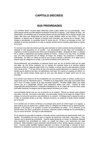 CAPÍTULO DIECISEIS


                               SUS PRIOIRDADES
Los hombres tienen muchas ideas diferentes sobre cuáles deben ser sus prioridades. Pero
cada esposa siente que ella debiera encabezar la lista de su esposo, justo debajo de Dios. He
descubierto, sin embargo que si la esposa desea que las prioridades de su esposo tengan ese
orden, ella tiene que asegurarse de que las suyas también están en ese orden. En otras
palabras, si deseas que tu esposo te ponga como prioridad, por encima de su trabajo, hijos,
amigos y actividades, tú necesitas hacer lo mismo por él. Si Dios y el cónyuge no son, con
claridad, la primera prioridad en tú vida, tu esposo tendrá menos incentivo para hacer lo mismo
en la suya.

Yo conozco muy bien las luchas que hay para mantener el orden correcto de las prioridades, en
especial si hay pequeños en el cuadro. Las necesidades de los hijos con inmediatas y
urgentes y tú eres la persona que tiene que encargarse de ellas. Después de todo, un esposo
es un adulto y esperamos que pueda cuidarse él mismo. Incluso si no hay niños, es posible
que uno esté consumido por el trabajo, el hogar, los amigos, los proyectos e intereses y
actividades. Es difícil, en medio de todo lo que ocupa tu tiempo y atención, el no dejar que tu
esposo baje de categoría en la lista, o al menos se sienta como que es así.

Afortunadamente, las prioridades no siempre tienen que ver con el tiempo total que se pasa
con ellos, de otra forma cualquier con un trabajo de cuarenta horas a la semana estaría
poniendo a Dios en segundo lugar frente a su trabajo, a menos que él o ella estuvieran orando
ocho horas al día. Y no hay forma de que una persona pueda dedicarle a su esposo el mismo
tiempo que le dedica a los hijos, sin abandonar a los hijos. En cuanto a tu esposo se refiere, no
se trata de cuánto tiempo tienes para él, sino que ese tiempo lo hagas sentir que es una
prioridad.

Si lo primero que haces en el día es saludarlo con una sonrisa y darle un abrazo, puede que lo
haga sentir que es importante para ti. También lo es preguntarle ¿Hay algo que pueda hacer
por ti hoy? (Y luego cuando él te diga recuerda hacerlo) También déjale saber que estás
orando por él y pregúntale porqué cosa específica desea que ores. Incluso el estar
preguntándole periódicamente y mostrarte interesada por él, en medio de muchas otras cosas
que estés haciendo, le asegura que él sigue siendo el primero en tu lista.

Las prioridades tienen que ver con la posición en el corazón. Planea un tiempo para ustedes
dos solos, una cita, una noche o dos lejos, una cena solas, tiempo en el hogar sin ningún niño o
amigos, le comunica que él es una prioridad en tu corazón. Si deseas que tu esposo te ame a
ti más, tú necesitas amarlo a él más. Siempre funciona, en especial si estás orando también
por el asunto.

Si te sientes que no tienes el tiempo y la energía para poner en primer lugar a tu esposo, y
hace todo lo que se espera de ti, pídele a Dios un refrigerio en la llenura de su Santo Espíritu.
Búscalo a Él primero y te ayudará a poner tus prioridades en orden. Si tu itinerario no te
permite estar con Dios y acercarte a su fuerza, entonces vuelve a trabajar en tus prioridades y
haz un nuevo itinerario. El viejo no está trabajando.

En el negocio en que está mi esposo, a menudo vemos a personas que experimentan éxito con
rapidez. El problema con eso es que un espíritu de lujuria por más éxito, más poder, y más
riqueza, por lo general les acompaña. Cuándo estás personas no hacen un esfuerzo especial
para mantener sus prioridades en orden, su orgullo les dirige y son seducidos por esta
tentación. Ellos resbalan a gran velocidad, abandonando a Dios, familia, iglesia y amigos en su
furor. Cuando estás estrellas fugases regresan a la tierra, el aterrizaje a menudo es duro.
Nosotros no deseamos que eso le suceda, ni siquiera en pequeña escala, a nuestros esposo.
 