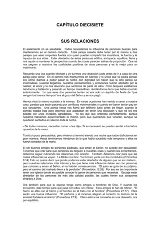 CAPÍTULO DIECISIETE


                               SUS RELACIONES
El aislamiento no es saludable. Todos necesitamos la influencia de personas buenas para
mantenernos en el camino correcto. Toda pareja casada debe tener por lo menos a dos
parejas que sean creyentes fuertes con quien puedan compartir los incentivos, la fuerza y la
riqueza de sus vidas. Estar alrededor de estas personas edifica, enriquece, equilibra, llena y
nos ayuda a mantener la perspectiva cuando las cosas parecen salirse de proporción. Que se
nos peguen a nosotros las cualidades positivas de otras personas y es lo mejor para un
matrimonio.

Recuerdo una vez cuando Michael y yo tuvimos una disección justo antes de ir a casa de otra
pareja para cenar. En el camino nos mantuvimos en silencio y lo único que yo podía pensar
era cómo íbamos a poder pasar la noche con dignidad sin hacer que la otra pareja se
incomodase. Cuando llegamos, nuestros pensamientos y emociones fueron afectado por la
calidez, el amor y la rica devoción que sentimos de parte de ellos Poco después estábamos
riéndonos y hablando y pasando un tiempo maravilloso, olvidándonos de lo que había ocurrido
anteriormente. Lo que esas dos personas tenían no era solo un espíritu de fiesta de “que
vengan los buenos tiempos” era el gozo del Señor y se nos pegó.

Hemos visto lo mismo suceder a la inversa. En varias ocasiones han venido a cenar a nuestra
casa, parejas que están pasando por conflictos matrimoniales y cuando se fueron tenían paz en
sus corazones. Una pareja hasta nos llamó por teléfono justo antes de llegar, cuando la
comida estaba lista para decirnos que acababan de tener una discusión y que no les era
posible ser unos invitados agradables. Yo les dije que entendía perfectamente, porque
nosotros habíamos experimentado lo mismo, pero que queríamos que vinieran, aunque se
quedarán sentados en silencio toda la noche.

- De todas maneras, necesitan comer – les dije-. Si es necesario se pueden sentar a los lados
opuestos de la mesa.

Tomó un poco persuadirlos, pero vinieron y terminó siendo una noche que todos disfrutamos en
gran manera. Hasta terminamos riéndonos de lo que había sucedido más temprano y ellos se
fueron tomados de la mano.

El ser buenos amigos de personas piadosas, que aman al Señor, no sucede por casualidad.
Tenemos que orar para que personas así lleguen a nuestras visas y cuando las encontramos,
debemos seguir cubriendo las relaciones con oración. También debemos orar para que las
malas influencias se vayan. La Biblia nos dice: “no formen yunta con los incrédulos (2 Corintios
6:14) Esto no quiere decir que jamás podemos estar alrededor de alguien que no es cristiano ,
pero nuestras relaciones más íntimas y las que tiene más influencia deben ser con personas
que conocen y aman al Señor, si no habrán consecuencias. “El justo es guía de su prójimo,
pero el camino del malvado lleva a la perdición” (Proverbios 12:26) Por eso es tan importante
tener una iglesia donde es posible conocer la gente de personas que necesitas. Escoge estar
alrededor de las personas de más alta calidad posible, las cuales tienen sus corazones
dirigidos a Dios.

Ora también para que tu esposo tenga como amigos a hombres de Dios. Y cuando los
encuentre, dale tiempo para que pase con ellos, sin criticar. Esos amigos lo han de refinar. “El
hierro se afila con el hierro y el hombre en el trato con el hombre” (Proverbios 27:17). Ellos
serán una buena influencia. “El perfume y el incienso alegran el corazón; la dulzura de la
amistad fortalece el ánimo” (Proverbios 27:9). Claro está si se convierte en una obsesión, ora
por equilibrio.
 