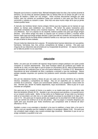 Después que tuvimos a nuestros hijos, Michael trabajaba todos los días y las noches durante la
semana y en los fines de semana pasaba todo su tiempo libre en el campo de golf o en los
juegos de béisbol y fútbol con sus amigos. Hubo muchas discusiones amargas por este
motivo, pero los cambios se sucedieron hasta que comencé a orar para que Dios le diera
convicción y volviera su corazón a casa. Dios hizo una obra mucho mejor de lo que yo jamás
hubiera podido hacer.

A menudo, los hombres tienen menos amigos íntimos que las mujeres pro la manera en que
utilizan su tiempo para establecer sus carreras. No toman los pasos necesarios para
desarrollar amistades íntimas como nosotras hacemos. Ahí es donde la oración puede hacer
una diferencia. Aun si tu esposo no es creyente, todavía puedes orar para que tenga amigos
devotos. Una íntima amiga mía tiene un esposo que no conoce al Señor y muchas veces
hemos orado para que tenga amigos devotos y para que esté en contacto con creyentes en su
trabajo. Ahora Dios le ha traído tantos cristianos fuertes a su vida que nos reímos por la forma
en que el Señor lo tiene rodeado.

Ora por todas las relaciones de tu esposo. Él necesita tener buenas relaciones con sus padres,
hermanos, hermanas, tías, tíos, primos, compañeros de trabajo y vecinos. Ora para que
ninguna de sus relaciones sea arruinada por su incapacidad de perdonar. Un esposo torturado
por la falta de perdón no es cosa linda.




                                        ORACIÓN
Señor, oro para que (el nombre del esposo) tenga buenos amigos piadosos con quien pueda
compartir su corazón abiertamente. Que sean hombres sabios de confianza que hablen de
verdad de su vida y no sólo digan lo que él quiere oír (Proverbios 28:23) dale el discernimiento
para separarse de cualquiera que no sea una buena influencia (1 Corintios 5:13) Muéstrale la
importancia de tener amistades de Dios y ayúdame a animarlo a que las mantenga. Danos
parejas casadas creyentes con quienes nos podamos sentir cómodos compartiendo nuestras
vidas.

Oro por las relaciones fuertes y llenas de paz con cada uno de los miembros de su familia.
Vecinos, amistades y compañeros de trabajo. Hoy oro en específico por su relación con
(nombre de la persona). Inspira una comunicación abierta y una aceptación mutua entre los
dos. Permite que, donde ha habido alejamiento, haya reconciliación. Obra la paz en lo que
necesite ser arreglado.

Oro para que en su corazón él honre a su padre y a su madre para que viva una larga vida
llena de bendición (Éxodo 20:12). Ayúdalo a ser una persona que perdona y no guarda rencor
en su corazón contra nadie. Señor, tú has dicho en tu Palabra que “el que odia a su hermano
está en al oscuridad y en ella vive y no sabe adónde va porque la oscuridad no lo deja ver (1
Juan 2:11). Oro para que mi esposo jamás sea cegado por la oscuridad de la falta de perdón,
sino que camine de continuo en la luz del perdón. Que no juzgue ni muestre desprecio por
nadie pero que recuerde que “todos tendremos que comparecer ante el tribunal de Dios”
(Romanos 14:10).

Ayúdalo a amar a sus enemigos a bendecir a los que le maldicen a hacer bien a los que lo
odian y orar por aquellos que por maldad lo utilizan y lo persiguen (Mateo 5:44). Oro para que
me considere mejor amiga y que nuestra amistad siga creciendo. Muéstrale lo que es ser un
amigo verdadero y ayudarlo a ser uno.
 