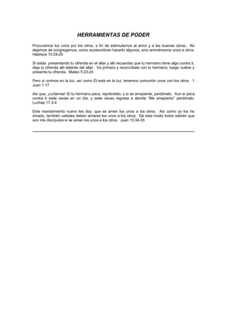 HERRAMIENTAS DE PODER
Procuremos los unos por los otros, a fin de estimularnos al amor y a las buenas obras. No
dejemos de congregarnos, como acostumbran hacerlo algunos, sino animémonos unos a otros.
Hebreos 10:24-25

Si estás presentando tu ofrenda en el altar y allí recuerdas que tu hermano tiene algo contra ti,
deja tu ofrenda allí delante del altar. Ve primero y reconcíliate con tu hermano, luego vuelve y
presenta tu ofrenda. Mateo 5:23-24

Pero si vivimos en la luz, así como Él está en la luz, tenemos comunión unos con los otros. 1
Juan 1:17

Así que, ¡cuídense! Si tu hermano peca, repréndelo; y si se arrepiente, perdónalo. Aun si peca
contra ti siete veces en un día, y siete veces regresa a decirte “Me arrepiento” perdónalo.
Luchas 17:3-4

Este mandamiento nuevo les doy: que se amen los unos a los otros. Así como yo los he
amado, también ustedes deben amarse los unos a los otros. De este modo todos sabrán que
son mis discípulos si se aman los unos a los otros. Juan 13:34-35
 