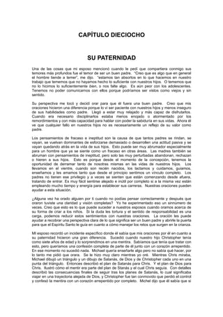 CAPÍTULO DIECIOCHO


                                 SU PATERNIDAD
Una de las cosas que mi esposo mencionó cuando le pedí que compartiera conmigo sus
temores más profundos fue el temor de ser un buen padre. “Creo que es algo que en general
el hombre tiende a temer”, me dijo. “estamos tan absortos en lo que hacemos en nuestro
trabajo que tememos que no hayamos hecho lo suficiente con nuestros hijos. O tememos que
no lo hicimos lo suficientemente bien, o nos falte algo. Es aún peor con los adolescentes.
Tenemos no poder comunicarnos con ellos porque podríamos ser vistos como viejos y sin
sentido.

Su perspectiva me tocó y decidí orar para que él fuera una buen padre. Creo que mis
oraciones hicieron una diferencia porque lo vi ser paciente con nuestros hijos y menos inseguro
de sus habilidades como padre. Llegó a estar muy relajado y más capaz de disfrutarlos.
Cuando era necesario disciplinarlos estaba menos enojado o atormentado por los
remordimientos y con más capacidad para hablar con poder la sabiduría en sus vidas. Ahora él
ve que cualquier fallo en nuestros hijos no es necesariamente un reflejo de su valor como
padre.

Los pensamientos de fracaso e ineptitud son la causa de que tantos padres se rindan, se
vayan, se vuelvan dominantes de esforzarse demasiado o desarrollen una actitud pasiva y se
vayan quedando atrás en la vida de sus hijos. Esto puede ser muy abrumador especialmente
para un hombre que ya se siente como un fracaso en otras áreas. Las madres también se
abruman con pensamientos de ineptitud, pero solo las muy perturbadas abandonan, rechazan
o hieren a sus hijos. Esto es porque desde el momento de la concepción, tenemos la
oportunidad de derramar tanto de nosotras mismas en las vidas de nuestros hijos. Los
llevamos en el vientre, cuando son recién nacidos, los lactamos y cuidamos, guiamos,
enseñamos y les amamos tanto que desde el principio sentimos un vínculo completo. Los
padres no tienen ese privilegio y a veces se sienten que están comenzando desde afuera,
tratando de entrar. Es muy fácil sentirse alejado e inútil por completo si a la misma vez están
empleando mucho tiempo y energía para establecer sus carreras. Nuestras oraciones pueden
ayudar a esta situación.

¿Alguna vez ha orado alguien por ti cuando no podías pensar correctamente y después que
oraron tuviste una claridad y visión completas? Yo he experimentado eso un sinnúmero de
veces. Creo que esto es lo que puede suceder a nuestros esposos cuando oramos acerca de
su forma de criar a los niños. Si la duda les tortura y el sentido de responsabilidad es una
carga, podemos reducir estos sentimientos con nuestras oraciones. La oración les puede
ayudar a recobrar una perspectiva clara de lo que significa ser un buen padre y abrirle la puerta
para que el Espíritu Santo le guía en cuanto a cómo manejar los retos que surgen en la crianza.

MI esposo recordó un incidente específico donde él sabía que mis oraciones por él en cuanto a
su paternidad hicieron una gran diferencia. Sucedió cuando nuestro hijo Christopher tenía
como siete años de edad y lo sorprendimos en una mentira. Sabíamos que tenía que tratar con
esto, pero queríamos una confesión completa de parte de él junto con un corazón arrepentido.
En ese momento no sucedió nada. Michael quería enseñarle algo pero no sabía qué hacer, por
lo tanto me pidió que orara. Se le hizo muy claro mientras yo oré. Mientras Chris miraba,
Michael dibujó un triángulo y un dibujo de Satanás, de Dios y de Christopher cada uno en una
punta del triángulo. Entonces describió el plan de Satanás para Chris. Y el plan de Dios para
Chris. Ilustró cómo el mentir era parte del plan de Stanás y el cual Chris seguía. Con detalles
describió las consecuencias finales de seguir tras los planes de Satanás, lo cual significaba
viajar en una trayectoria alejada de Dios, y Christopher fue tan conmovido que perdió el control
y confesó la mentira con un corazón arrepentido por completo. Michel dijo que él sabía que si
 