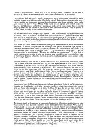 caminado un gran tramo. No ha sido fácil, sin embargo, estoy convencida de que vale el
esfuerzo de caminar a la manera de Dios. Es la única forma de salva un matrimonio.

Las oraciones de la esposa por su esposo tienen un efecto muyo mayor sobre él que las de
cualquier otra persona, aún su madre. (So siento, mamá). Las oraciones de una madre por un
hijo, en realidad son fervorosas, pero cuando un hombre se casa, deja a su padre y a su madre
y se vuelve uno con su mujer (Mateo 19:5). Ellos son un equipo, una unidad, unidos en
espíritu. La fortaleza de un hombre y su esposa, unidos en la presencia de Dios es mucho
mayor que la suma de fuerzas de cada uno de ellos de forma individual. Esto es porque el
Espíritu Santo les une y añade poder a sus oraciones.

Por eso es que hay tanto en juego si no oramos. ¿Pues imagínate orar por el lado derecho de
su cuerpo y no por el izquierdo? Si el lado derecho no está sostenido y protegido y se cae, va a
traer consigo al lado izquierdo. Lo mismo sucede entre tu esposo y tú. Si oras por ti y por él
no, nunca encontrarás las bendiciones que deseas y el cumplimiento de ellas. Lo que suceda a
él, te sucede a ti y no puedes evitarlo.

Esta unidad nos da un poder que al enemigo no le gusta. Debido a esto él busca la manera de
debilitarla. Él nos da cualquier osa que nos haga caer, ya sea autoestima baja, orgullo, la
necesidad de tener la razón, mala comunicación o rendirnos a nuestros deseos egoístas. Él te
dirá mentiras como “Nada va cambiar nunca”. “Tus fracasos son irreparables”. “No hay
esperanza para la reconciliación”. “Tú vas a ser más feliz con otra persona”. “Él te va decir lo
que tú quieras creer, porque él sabe que si puede hacer que tú lo creas, no existe futuro para
tu matrimonio. Si crees suficientes mentiras, con el tiempo tu corazón se endurecerá en contra
de la verdad de Dios.

En cada matrimonio roto, hay por lo menos una persona cuyo corazón está endurecido contra
Dios. Cuando el corazón se endurece no hay visión de la perspectiva de Dios. Cuando somos
desdichados en el matrimonio, sentimos que cualquier cosa será mejor que lo que estamos
experimentando. Pero no vemos toda la imagen. Sólo vemos la forma en que está, no la
forma en que Dios desea que esté. Sin embargo, cuando oramos nuestros corazones se
vuelven suaves para Dios y recibimos una visión. Vemos que hay esperanza. Tenemos la fe
de que Él restaurará todo lo que sido devorado, destruido y comido del matrimonio. “Yo les
compensaré a ustedes por los años en que todo lo devoró ese gran ejército de langostas” (Joel
2:25). Nosotros podemos confiar en que Él se llevará el dolor, la desesperanza, la dureza y la
falta de perdón. Somos capaces de ver su habilidad para resucitar el amor y la vida de los
lugares muertos.

Imagínese el gozo de María Magdalena cuando fue a la tumba de Jesús, la mañana siguiente,
después que él había sido crucificado, y encontró que Él no estaba, después de todo, muerto;
sino que había sido resucitado por el poder de Dios. El gozo de ver que algo muerto, sin
esperanza, es traído a la vida, es el gozo mayor que podemos conocer. El poder que resucitó
a Jesús es el mismo poder que resucitará lo que está muerto en tu matrimonio y podrán vida de
nuevo en ello. “con su poder Dios resucitó al Señor, y nos resucitará también a nosotros”
(1Corintios 6:14). Es el único poder que puede hacerlo. Pero esto no sucede sin corazón para
Dios que esté dispuesto a luchar en oración, crecer durante los tiempos difíciles y esperar por
el amor que sea resucitado. Tenemos que pasar por el dolor para llegar al gozo.

Tienes que decidir si deseas que tu matrimonio funciones, y si lo deseas suficiente como para
hacer cualquier cosa que sea necesaria, dentro de los parámetros saludables, APRA que se
haga realidad. Tú tienes que creer que tu parte de la relación ha sido consumida por el dolor,
la indiferencia y el egoísmo puede ser restaurada, y confiar que lo que te ha plagado, cosas
como el abuso, muerte de un hijo, infidelidad, pobreza, pérdida, enfermedades catastróficas o
accidentes, pueden ser librados de sus garras de muerte. Debes determinar que todo lo que
les está consumiendo a ti y a tu esposo, cosas como el exceso de trabajo, alcoholismo, uso de
drogas o depresión, pueden ser destruidos. Tú tiene que saber que cualquier cosa que haya
afectado tus relaciones callada y furtivamente hasta lograr no ser percibida como una amenaza
hasta que se hace evidente, puede ser removida; cosas tales como hacer ídolos de la
profesión, de tus sueños, de tus hijos, o tus deseos egoístas. Tienes que confiar que Dios es lo
suficientemente grande como para cumplir todo esto y más.
 