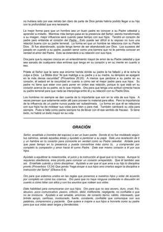 no hubiera sido por ese retrato tan claro de parte de Dios jamás habría podido llegar a su hijo
con la profundidad que era necesaria.

La mejor forma para que un hombre sea un buen padre es conocer a su Padre celestial y
aprender a imitarlo. Mientras más tiempo pasa en la presencia del Señor, siendo transformado
a su imagen, mejor influencia será cuando pase tiempo con sus hijos. Tendrá un corazón de
padre pero entiende el corazón del Padre. Esto puede ser difícil si tu esposo no tuvo una
relación buena con su padre terrenal. La forma en que un hombre se relaciona con su Padre
Dios. Si fue abandonado, quizás tenga temor de ser abandonado por Dios. Los sucesos del
pasado en cuando a su padre, pueden servir como una barrera que no le permita conocer en
verdad el amor del Padre. Esto se extenderá a su relación con sus hijos.

Ora para que tu esposo crezca en un entendimiento mayor de amor de su Padre celestial y que
sea sanado de cualquiera idea errónea que tenga en su corazón y en su mente en cuanto a
eso.

Pídele al Señor que le sane esa enorme herida donde su padre la ha fallado y él le echa la
culpa a Dios. La Biblia dice “Al que maldiga a su padre y a su madre, su lámpara se apagará
en la más densa oscuridad” (Proverbios 20:20) A menos que perdone a su padre en su
corazón, él estará en la oscuridad en cuanto a cómo ser el mejor padre para sus hijos. Su
padre no tiene que estar vivo para poner en orden esa relación, porque lo que está en su
corazón acerca de su padre, es lo que importa. Ora para que tenga una actitud correcta hacia
su padre terrenal para que nada se interponga entre él y su relación con su Padre Dios.

Los hombres no siempre se dan cuenta de lo importante que son en la vida de sus hijos. A
veces piensan que solamente están allí para proveer lo material para ellos. Pero la importancia
de la influencia de un padre nunca puede ser subestimada. La forma en que él se relaciona
con sus hijos ha de moldear sus vidas para bien o para mal. También cambiará su vida para
siempre. Pues si falla como padre siempre ha de llevar con él ese sentido de fracaso. Si tiene
éxito, no habrá un éxito mayor en su vida.




                                          ORACIÓN
Señor, enséñale a (nombre del esposo) a ser un buen padre. Donde él no fue moldeado según
tus caminos, sánale aquellas áreas y ayúdalo a perdonar a su papá. Dale una revelación de ti
y un hambre en tu corazón para conocerte en verdad como su Padre celestial. Atráele para
que pase tiempo en tu presencia y pueda convertirse más como tú, y comprender por
completo tu compasión y amor hacia él como Padre. Dale ese mismo corazón a él por sus
hijos.

Ayúdalo a equilibrar la misericordia, el juicio y la instrucción al igual que tú lo haces. Aunque tú
requieres obediencia, eres pronto para conocer un corazón arrepentido. Que él también sea
así. Enséñale cuándo y cómo disciplinar. Ayúdalo a ver que el que ama a su hijo lo disciplina
pronto (Proverbios 13:24) Que jamás “haga enojar a sus hijos sino criarlos según la disciplina e
instrucción del Señor” (Efesios 6:4).

Oro para que estemos unidos en las reglas que ponemos a nuestros hijos y estar de acuerdo
por completo en cómo los criamos. Oro para que no haya ninguna contienda ni discusión en
cuanto a cómo lidiar con ellos y con los asuntos que rodean sus vidas.

Dale habilidad para comunicarse con sus hijos. Oro para que no sea severo, duro, cruel, frío,
abusivo, poco comunicativo, pasivo, criticón, débil, indiferente, negligente, no confiable o que
no se involucra. Ayúdalo a ser amable, amoroso, de corazón tierno, cálido, interesado, que
brinda apoyo, cariñoso, involucrado, fuerte, constante, confiable que comunique con sus
palabras, comprensivo y paciente. Que quiera e inspire a sus hijos a honrarle como su padre
para que sus vidas sean largas y bendecidas.
 