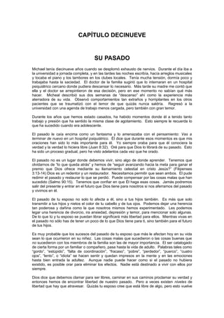 CAPÍTULO DECINUEVE


                                     SU PASADO
Michael tenía diecinueve años cuando se desplomó exhausto de nervios. Durante el día iba a
la universidad a jornada completa, y en las tardes las noches escribía, hacía arreglos musicales
y tocaba el piano y los tambores en los clubes locales. Tenía mucha tensión, dormía poco y
trabajaba hasta la saciedad. El doctor de la familia sugirió que lo internaran en un hospital
psiquiátrico cercano donde pudiera descansar lo necesario. Más tarde su madre me contó que
ella y el doctor se arrepintieron de esa decisión, pero en ese momento no sabían qué más
hacer. Micheal describió sus dos semanas de “descanso” ahí como la experiencia más
aterradora de su vida. Observó comportamientos tan extraños y horripilantes en los otros
pacientes que se traumatizó con el temor de que quizás nunca saldría. Regresó a la
universidad con una agenda de trabajo menos cargada, pero también con gran temor.

Durante los años que hemos estado casados, ha habido momentos donde él a tenido tanto
trabajo y presión que ha sentido la misma clase de agotamiento. Esto siempre le recuerda lo
que ha sucedido cuando era adolescente.

El pasado le caía encima como un fantasma y lo amenazaba con el pensamiento: Vas a
terminar de nuevo en un hospital psiquiátrico. Él dice que durante esos momentos es que mis
oraciones han sido lo más importante para él. Yo siempre oraba para que él conociera la
verdad y la verdad lo hiciera libre (Juan 8:32). Oré para que Dios lo librará de su pasado. Esto
ha sido un proceso gradual, pero he visto adelantos cada vez que he orado.

El pasado no es un lugar donde debemos vivir, sino algo de donde aprender. Tenemos que
olvidarnos de “lo que queda atrás” y hemos de “seguir avanzando hacia la meta para ganar el
premio que Dios ofrece mediante su llamamiento celestial en cristo Jesús?” (Filipenses
3:13-14) Dios es un redentor y un restaurador. Necesitamos permitir que sean ambos. El pude
redimir el pasado y restaurar lo que se perdió. Puede compensar por las cosas malas que han
sucedido (Salmo 90:15). Tenemos que confiar en que Él haga esas cosas. Jamás podremos
salir del presente y entrar en el futuro que Dios tiene para nosotros si nos aferramos del pasado
y vivimos en él.

El pasado de tu esposo no solo lo afecta a él, sino a tus hijos también. Es más que solo
transmitir a tus hijos y nietos el color de tu cabello y de tus ojos. Podemos dejar una herencia
tan poderosa y dañina como la que nosotros mismos hemos experimentado. Les podemos
legar una herencia de divorcio, ira ansiedad, depresión y temor, para mencionar solo algunas.
De lo que tú y tu esposo se puedan librar significará más libertad para ellos. Mientras vivas en
el pasado no sólo has de tener un poco de lo que Dios tiene para ti, sino también para el futuro
de tus hijos.

Es muy probable que los sucesos del pasado de tu esposo que más le afectan hoy en su vida
sean lo que ocurrieron en su niñez. Las cosas malas que sucedieron o las cosas buenas que
no sucedieron con los miembros de la familia son las de mayor importancia. El ser catalogado
de cierta forma por un familiar o compañero, pasa hasta la vida de adulto. Palabras tales como
“gordo”, “estúpido”, “falta de coordinación”, “fracaso”, “pobre”, “perdedor”, “puerco”, “cuatro
ojos”, “lento”, o “idiota” se hacen sentir y quedan impresos en la mente y en las emociones
hasta bien entrada la adultez. Aunque nadie puede hacer como si el pasado no hubiera
existido, es posible orar para eliminar los efectos. Nadie está destinado a vivir con ellos por
siempre.

Dios dice que debemos clamar para ser libres, caminar en sus caminos proclamar su verdad y
entonces hemos de encontrar libertad de nuestro pasado. Pero a veces existen niveles de
libertad que hay que atravesar. Quizás tu esposo cree que está libre de algo, pero esto vuelve
 