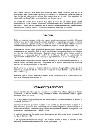 a su cabeza, dejándolo en el sentir de que está de nuevo donde comenzó. Dile que no se
desanime por eso. Si ha estado caminando con el Señor, es posible que esté entrando en un
nivel de libertad más profundo, el cual Dios quiere obrar en su vida. Con seguridad tus
oraciones lo han de ceñir para la jornada hacia una libertad mayor.

Ser librado del pasado puede suceder muy rápido o puede ser un proceso paso a paso,
dependiendo de lo que Dios esté enseñando. El problema es que no puedes hacer que suceda
a tu tiempo. Tienes que ser paciente y orar el tiempo que sea necesario para poder mantener
contenidas las voces del pasado y tu esposo pueda tomar la decisión de no oírlas.




                                        ORACIÓN
Señor, oro para que ayudes a (nombre del esposo) a dejar su pasado por completo. Líbralo de
cualquier cosa que lo esté sujetando. Ayúdalo a quitarse el viejo comportamiento y la manera
en que acostumbra a pensar en él y ser renovado en su mente (Efesios 4:22-23). Dale un
entendimiento mayor para saber que tú haces todas las cosas nuevas. (Apocalipsis 2:15)

Muéstrale una manera fresca e inspirada por el Espíritu Santo de relacionarse con las cosas
negativas que han sucedido. Dale la mente de Cristo para que pueda discernir con claridad
entre tu voz y las voces del pasado. Cuando escuche aquellas voces viejas, ayúdalo a
levantarse y a apagarlas con la verdad de tu Palabra. Donde con anterioridad ha
experimentado rechazo o dolor, oro para que no le permita influir en lo que ahora ve y oye.

Derrama perdón dentro de su corazón para que la amargura, el resentimiento, la venganza y la
falta de perdón no tengan lugar ahí. Que pueda ver el pasado solo como una lección de
historia y no como una guía para su diario vivir.

Dondequiera que su pasado se ha convertido en un recuerdo desagradable, oro para que tú lo
restaures y saques vida de ahí. Cubre con vendas sus heridas (Salmo 147:3) Restaura su
alma (Salmo 23:3)

Ayúdalo a soltar el pasado para que no viva en él sino que aprenda de él, que rompa con él y
entre en el futuro que tú tienes para él.




                          HERRAMIENTAS DE PODER
Olviden las cosas de antaño, ya que no vivan en el pasado. Voy a hacer algo nuevo Ya está
sucediendo ¿no se dan cuenta? Estoy abriendo un camino en el desierto y ríos en lugares
desolados Isaías 43: 18-19

Por lo tanto si alguno está en Cristo, es una nueva creación. Lo viejo ha pasado, ha llegado ya
lo nuevo 2 Corintios 5:17

Con respecto a la vida que antes llevaban, se les enseño que debían quitarse el ropaje de la
vieja naturaleza, para cual está corrompida por los deseos engañosos, ser renovados en la
actitud de sus mente y ponerse el ropaje de la nueva naturaleza, creada a la imagen de Dios,
en verdadera justicia y santidad. Efesios 4:22-24

Al contrario, aunque por fuera nos vamos desgastando, por dentro nos vamos renovando día
tras día. 2 Corintios 4:16

Él les enjugará toda lágrima de los ojos. Ya no habrá muerte, ni llanto, ni lamento, ni dolor
porque las primeras cosas han dejado de existir. Apocalipsis 21:4
 