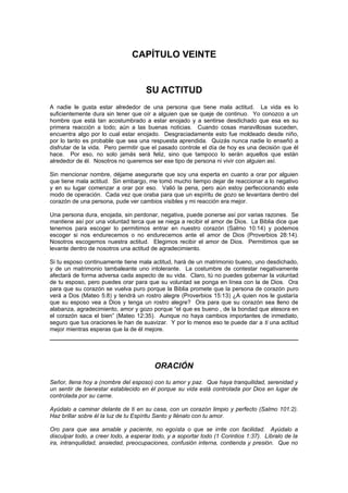 CAPÍTULO VEINTE


                                     SU ACTITUD
A nadie le gusta estar alrededor de una persona que tiene mala actitud. La vida es lo
suficientemente dura sin tener que oír a alguien que se queje de continuo. Yo conozco a un
hombre que está tan acostumbrado a estar enojado y a sentirse desdichado que esa es su
primera reacción a todo; aún a las buenas noticias. Cuando cosas maravillosas suceden,
encuentra algo por lo cual estar enojado. Desgraciadamente esto fue moldeado desde niño,
por lo tanto es probable que sea una respuesta aprendida. Quizás nunca nadie lo enseñó a
disfrutar de la vida. Pero permitir que el pasado controle el día de hoy es una decisión que él
hace. Por eso, no solo jamás será feliz, sino que tampoco lo serán aquellos que están
alrededor de él. Nosotros no queremos ser ese tipo de persona ni vivir con alguien así.

Sin mencionar nombre, déjame asegurarte que soy una experta en cuanto a orar por alguien
que tiene mala actitud. Sin embargo, me tomó mucho tiempo dejar de reaccionar a lo negativo
y en su lugar comenzar a orar por eso. Valió la pena, pero aún estoy perfeccionando este
modo de operación. Cada vez que oraba para que un espíritu de gozo se levantara dentro del
corazón de una persona, pude ver cambios visibles y mi reacción era mejor.

Una persona dura, enojada, sin perdonar, negativa, puede ponerse así por varias razones. Se
mantiene así por una voluntad terca que se niega a recibir el amor de Dios. La Biblia dice que
tenemos para escoger lo permitimos entrar en nuestro corazón (Salmo 10:14) y podemos
escoger si nos endurecemos o no endurecemos ante el amor de Dios (Proverbios 28:14).
Nosotros escogemos nuestra actitud. Elegimos recibir el amor de Dios. Permitimos que se
levante dentro de nosotros una actitud de agradecimiento.

Si tu esposo continuamente tiene mala actitud, hará de un matrimonio bueno, uno desdichado,
y de un matrimonio tambaleante uno intolerante. La costumbre de contestar negativamente
afectará de forma adversa cada aspecto de su vida. Claro, tú no puedes gobernar la voluntad
de tu esposo, pero puedes orar para que su voluntad se ponga en línea con la de Dios. Ora
para que su corazón se vuelva puro porque la Biblia promete que la persona de corazón puro
verá a Dos (Mateo 5:8) y tendrá un rostro alegre (Proverbios 15:13) ¿A quien nos le gustaría
que su esposo vea a Dios y tenga un rostro alegre? Ora para que su corazón sea lleno de
alabanza, agradecimiento, amor y gozo porque “el que es bueno , de la bondad que atesora en
el corazón saca el bien” (Mateo 12:35). Aunque no haya cambios importantes de inmediato,
seguro que tus oraciones le han de suavizar. Y por lo menos eso te puede dar a ti una actitud
mejor mientras esperas que la de él mejore.




                                        ORACIÓN
Señor, llena hoy a (nombre del esposo) con tu amor y paz. Que haya tranquilidad, serenidad y
un sentir de bienestar establecido en él porque su vida está controlada por Dios en lugar de
controlada por su carne.

Ayúdalo a caminar delante de ti en su casa, con un corazón limpio y perfecto (Salmo 101:2).
Haz brillar sobre él la luz de tu Espíritu Santo y llénalo con tu amor.

Oro para que sea amable y paciente, no egoísta o que se irrite con facilidad. Ayúdalo a
disculpar todo, a creer todo, a esperar todo, y a soportar todo (1 Corintios 1:37). Líbralo de la
ira, intranquilidad, ansiedad, preocupaciones, confusión interna, contienda y presión. Que no
 