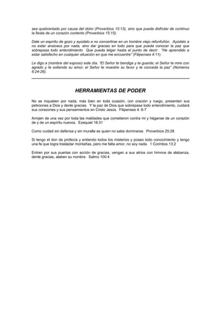 sea quebrantado por causa del dolor (Proverbios 15:13), sino que pueda disfrutar de continuo
la fiesta de un corazón contento (Proverbios 15:15).

Dale un espíritu de gozo y ayúdalo a no convertirse en un hombre viejo refunfuñón. Ayúdalo a
no estar ansiosos por nada, sino dar gracias en todo para que pueda conocer la paz que
sobrepasa todo entendimiento Que pueda lelgar hasta el punto de decir: “He aprendido a
estar satisfecho en cualquier situación en que me encuentre” (Filipenses 4:11).

Le digo a (nombre del esposo) este día, “El Señor te bendiga y te guarde; el Señor te mire con
agrado y te extienda su amor; el Señor te muestre su favor y te conceda la paz” (Números
6:24-26).




                         HERRAMIENTAS DE PODER
No se inquieten por nada; más bien en toda ocasión, con oración y ruego, presenten sus
peticiones a Dios y denle gracias. Y la paz de Dios que sobrepasa todo entendimiento, cuidará
sus corazones y sus pensamientos en Cristo Jesús. Filipenses 4: 6-7

Arrojen de una vez por toda las maldades que cometieron contra mi y háganse de un corazón
de y de un espíritu nuevos. Ezequiel 18:31

Como cuidad sin defensa y sin muralla es quien no sabe dominarse. Proverbios 25:28

Si tengo el don de profecía y entiendo todos los misterios y poseo todo conocimiento y tengo
una fe que logra trasladar montañas, pero me falta amor, no soy nada. 1 Corintios 13:2

Entren por sus puertas con acción de gracias, vengan a sus atrios con himnos de alabanza,
denle gracias, alaben su nombre. Salmo 100:4
 