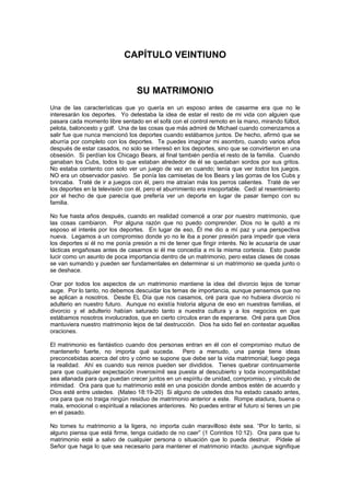 CAPÍTULO VEINTIUNO


                                 SU MATRIMONIO
Una de las características que yo quería en un esposo antes de casarme era que no le
interesarán los deportes. Yo detestaba la idea de estar el resto de mi vida con alguien que
pasara cada momento libre sentado en el sofá con el control remoto en la mano, mirando fúlbol,
pelota, baloncesto y golf. Una de las cosas que más admiré de Michael cuando comenzamos a
salir fue que nunca mencionó los deportes cuando estábamos juntos. De hecho, afirmó que se
aburría por completo con los deportes. Te puedes imaginar mi asombro, cuando varios años
después de estar casados, no solo se interesó en los deportes, sino que se convirtieron en una
obsesión. Si perdían los Chicago Bears, al final también perdía el resto de la familia. Cuando
ganaban los Cubs, todos lo que estaban alrededor de él se quedaban sordos por sus gritos.
No estaba contento con solo ver un juego de vez en cuando; tenía que ver todos los juegos.
NO era un observador pasivo. Se ponía las camisetas de los Bears y las gorras de los Cubs y
brincaba. Traté de ir a juegos con él, pero me atraían más los perros calientes. Traté de ver
los deportes en la televisión con él, pero el aburrimiento era insoportable. Cedí al resentimiento
por el hecho de que parecía que prefería ver un deporte en lugar de pasar tiempo con su
familia.

No fue hasta años después, cuando en realidad comencé a orar por nuestro matrimonio, que
las cosas cambiaron. Por alguna razón que no puedo comprender. Dios no le quitó a mi
esposo el interés por los deportes. En lugar de eso, Él me dio a mí paz y una perspectiva
nueva. Legamos a un compromiso donde yo no le iba a poner presión para impedir que viera
los deportes si él no me ponía presión a mi de tener que fingir interés. No le acusaría de usar
tácticas engañosas antes de casarnos si él me concedía a mi la misma cortesía. Esto puede
lucir como un asunto de poca importancia dentro de un matrimonio, pero estas clases de cosas
se van sumando y pueden ser fundamentales en determinar si un matrimonio se queda junto o
se deshace.

Orar por todos los aspectos de un matrimonio mantiene la idea del divorcio lejos de tomar
auge. Por lo tanto, no debemos descuidar los temas de importancia, aunque pensemos que no
se aplican a nosotros. Desde EL Día que nos casamos, oré para que no hubiera divorcio ni
adulterio en nuestro futuro. Aunque no existía historia alguna de eso en nuestras familias, el
divorcio y el adulterio habían saturado tanto a nuestra cultura y a los negocios en que
estábamos nosotros involucrados, que en cierto círculos eran de esperarse. Oré para que Dios
mantuviera nuestro matrimonio lejos de tal destrucción. Dios ha sido fiel en contestar aquellas
oraciones.

El matrimonio es fantástico cuando dos personas entran en él con el compromiso mutuo de
mantenerlo fuerte, no importa qué suceda. Pero a menudo, una pareja tiene ideas
preconcebidas acerca del otro y cómo se supone que debe ser la vida matrimonial; luego pega
la realidad. Ahí es cuando sus reinos pueden ser divididos. Tienes quebrar continuamente
para que cualquier expectación inverosímil sea puesta al descubierto y toda incompatibilidad
sea allanada para que puedan crecer juntos en un espíritu de unidad, compromiso, y vínculo de
intimidad. Ora para que tu matrimonio esté en una posición donde ambos estén de acuerdo y
Dios esté entre ustedes. (Mateo 18:19-20) Si alguno de ustedes dos ha estado casado antes,
ora para que no traiga ningún residuo de matrimonio anterior a este. Rompe atadura, buena o
mala, emocional o espiritual a relaciones anteriores. No puedes entrar el futuro si tienes un pie
en el pasado.

No tomes tu matrimonio a la ligera, no importa cuán maravilloso éste sea. “Por lo tanto, si
alguno piensa que está firme, tenga cuidado de no caer” (1 Corintios 10:12). Ora para que tu
matrimonio esté a salvo de cualquier persona o situación que lo pueda destruir. Pídele al
Señor que haga lo que sea necesario para mantener el matrimonio intacto. ¡aunque signifique
 