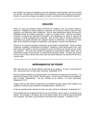que el Señor nos tenga que disciplinar como sea necesario cuando piensen que Él se ha dado
por vencido! Ora para que el Señor haga de su matrimonio una fuente de gozo y de vida para
ambos y no que sea una carga, una espina, un terror, una irritación o una condición temporal.




                                         ORACIÓN
Señor, oro para que protejas nuestro matrimonio de cualquier cosa que pudiera dañarlo o
destruirlo. Protégelo de nuestro egoísmo y descuido, de los planes y deseos malos de otras
personas y de situaciones feas o peligrosas. Que no haya pensamiento alguno de divorcio o
infidelidad dentro de nuestros corazones, y ninguno en nuestro futuro. Líbranos de heridas,
recuerdos o ataduras de relaciones del pasado y de expectativas no reales en ninguno de
nosotros, o la baja autoestima que lo precede. Que no entre nada en nuestros corazones y
costumbres que pueda amenazar de cualquier manera el matrimonio, en especial los vicios
tales como el alcohol, las drogas, las apuestas, la pornografía, la lujuria o las obsesiones.

Únenos en un vínculo de amistad, compromiso, generosidad y entendimiento. Elimina nuestra
inmadurez, hostilidad o sentimientos de ineptitud. Ayúdanos a sacar tiempo para el otro, para
estar solos para cultivar y renovar el matrimonio y para recordarnos las razones pro las cuales
nos casamos. Oro para que (nombre del esposo) se comprometa contigo, Señor, que su
compromiso contigo no sea movido, no importa qué tormentas vengan. Oro para que el amor
del uno al otro crezca cada día más fuerte, para que jamás dejemos una herencia de divorcio a
nuestros hijos.




                          HERRAMIENTAS DE PODER
Más valen dos que uno, porque obtienen más fruto de su esfuerzo. Si caen, el uno levanta al
otro. ¡Ay del que cae y no tiene quien lo levante! Eclesiastés 4:9-10

Así que cuídense ustedes en su propio espíritu, y no traicionen a la esposa de su juventud. “Yo
aborrezco el divorcio, dice el Señor, Dios de Israel, “y al que cubre de violencia sus vestiduras”
dice el Señor Todopoderoso. Así que cuídense en su espíritu y no sean traicioneros.
Malaquías 2:15-16

Tengan todos en alta estima el matrimonio y la fidelidad conyuga, porque Dios juzgará a los
adúlteros y a todos los que comenten inmoralidad sexual. Hebreos 13:4

Si dos se acuestan juntos, entrarán en calor; uno solo ¿Cómo va calentarse? Eclesiastés 4:11

A los casados les doy la siguiente orden (no yo sino el Señor): que la mujer no se separe de su
esposo. Sin embargo, si se separa, que no se vuelva a casar; de lo contrario que se reconcilie
con su esposo. Así mismo, que el hombre no se divorcie de su esposa. 1 Corintios 7:10-11
 