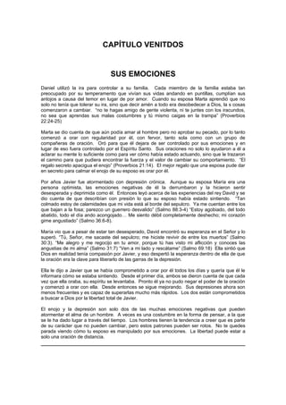 CAPÍTULO VENITDOS


                                SUS EMOCIONES
Daniel utilizó la ira para controlar a su familia. Cada miembro de la familia estaba tan
preocupado por su temperamento que vivían sus vidas andando en puntillas, cumplían sus
antojos a causa del temor en lugar de por amor. Cuando su esposa Marta aprendió que no
solo no tenía que tolerar su ira, sino que decir amén a todo era desobedecer a Dios, la s cosas
comenzaron a cambiar. “no te hagas amigo de gente violenta, ni te juntes con los iracundos,
no sea que aprendas sus malas costumbres y tú mismo caigas en la trampa” (Proverbios
22:24-25)

Marta se dio cuenta de que aún podía amar al hombre pero no aprobar su pecado, por lo tanto
comenzó a orar con regularidad por él, con fervor, tanto sola como con un grupo de
compañeras de oración. Oró para que él dejara de ser controlado por sus emociones y en
lugar de eso fuera controlado por el Espíritu Santo. Sus oraciones no solo lo ayudaron a él a
aclarar su mente lo suficiente como para ver cómo había estado actuando, sino que le trazaron
el camino para que pudiera encontrar la fuerza y el valor de cambiar su comportamiento. “El
regalo secreto apacigua el enojo” (Proverbios 21:14). El mejor regalo que una esposa pude dar
en secreto para calmar el enojo de su esposo es orar por él.

Por años Javier fue atormentado con depresión crónica. Aunque su esposa María era una
persona optimista, las emociones negativas de él la derrumbaron y la hicieron sentir
desesperada y deprimida como él. Entonces leyó acerca de las experiencias del rey David y se
dio cuenta de que describían con presión lo que su esposo había estado sintiendo. “Tan
colmado estoy de calamidades que mi vida está al borde del sepulcro. Ya me cuentan entre los
que bajan a la fosa; parezco un guerrero desvalido” (Salmo 88:3-4) “Estoy agobiado, del todo
abatido, todo el día ando acongojado… Me siento débil completamente deshecho; mi corazón
gime angustiado” (Salmo 36:6-8).

María vio que a pesar de estar tan desesperado, David encontró su esperanza en el Señor y lo
superó. “Tú, Señor, me sacaste del sepulcro; me hiciste revivir de entre los muertos” (Salmo
30:3). “Me alegro y me regocijo en tu amor, porque tú has visto mi aflicción y conoces las
angustias de mi alma” (Salmo 31:7) “Ven a mi lado y rescátame” (Salmo 69:18) Ella sintió que
Dios en realidad tenía compasión por Javier, y eso despertó la esperanza dentro de ella de que
la oración era la clave para liberarlo de las garras de la depresión.

Ella le dijo a Javier que se había comprometido a orar por él todos los días y quería que él le
informara cómo se estaba sintiendo. Desde el primer día, ambos se dieron cuenta de que cada
vez que ella oraba, su espíritu se levantaba. Pronto él ya no pudo negar el poder de la oración
y comenzó a orar con ella. Desde entonces se sigue mejorando. Sus depresiones ahora son
menos frecuentes y es capaz de superarlas mucho más rápidos. Los dos están comprometidos
a buscar a Dios por la libertad total de Javier.

El enojo y la depresión son solo dos de las muchas emociones negativas que pueden
atormentar el alma de un hombre. A veces es una costumbre en la forma de pensar, a la que
se le ha dado lugar a través del tiempo. Los hombres tienen la tendencia a creer que es parte
de su carácter que no pueden cambiar, pero estos patrones pueden ser rotos. No te quedes
parada viendo cómo tu esposo es manipulado por sus emociones. La libertad puede estar a
solo una oración de distancia.
 