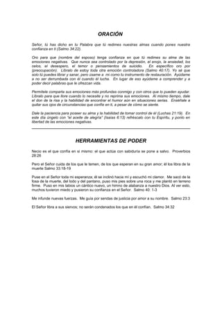 ORACIÓN
Señor, tú has dicho en tu Palabra que tú redimes nuestras almas cuando pones nuestra
confianza en ti (Salmo 34:22).

Oro para que (nombre del esposo) tenga confianza en que tú redimes su alma de las
emociones negativas. Que nunca sea controlado por la depresión, el enojo, la ansiedad, los
celos, el desespero, el temor o pensamientos de suicidio.            En específico oro por
(preocupación). Líbralo de estoy toda otra emoción controladora (Salmo 40:17). Yo sé que
solo tú puedes librar y sanar, pero úsame a mi como tu instrumento de restauración. Ayúdame
a no ser derrumbada con él cuando él lucha. En lugar de eso ayúdame a comprender y a
poder decir palabras que le ofrezcan vida.

Permítele comparta sus emociones más profundas conmigo y con otros que lo pueden ayudar.
Líbralo para que llore cuando lo necesite y no reprima sus emociones. Al mismo tiempo, dale
el don de la risa y la habilidad de encontrar el humor aún en situaciones serias. Enséñale a
quitar sus ojos de circunstancias que confíe en ti, a pesar de cómo se siente.

Dale la paciencia para poseer su alma y la habilidad de tomar control de él (Luchas 21:19). En
este día úngelo con “el aceite de alegría” (Isaías 6:13) refréscalo con tu Espíritu, y ponlo en
libertad de las emociones negativas.




                          HERRAMIENTAS DE PODER
Necio es el que confía en si mismo: el que actúa con sabiduría se pone a salvo. Proverbios
28:26

Pero el Señor cuida de los que le temen, de los que esperan en su gran amor; él los libra de la
muerte Salmo 33:18-19

Puse en el Señor toda mi esperanza; él se inclinó hacia mí y escuchó mi clamor. Me sacó de la
fosa de la muerte, del lodo y del pantano, puso mis pies sobre una roca y me plantó en terreno
firme. Puso en mis labios un cántico nuevo, un himno de alabanza a nuestro Dios. Al ver esto,
muchos tuvieron miedo y pusieron su confianza en el Señor. Salmo 40: 1-3

Me infunde nuevas fuerzas. Me guía por sendas de justicia por amor a su nombre. Salmo 23:3

El Señor libra a sus siervos; no serán condenados los que en él confían. Salmo 34:32
 