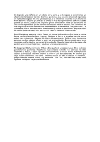 Si despiertas una mañana con un extraño en tu cama, y es tu esposo; si experimentas un
alejamiento silencioso de las vidas de ambos que lesiona toda conexión emocional; si percibes
un implacable desgaste del amor y la esperanza, si tu relación se encuentra en un abismo sin
fondo de dolor y enojo tal que cada día te lanza a un nivel desesperación más profundo; si cada
palabra que se dice, produce una zanja más grande entre ustedes hasta que se convierte en
una barrera impenetrable que les mantiene separados a millas de distancia, vive convencida de
que ninguna de las cosas mencionadas anteriormente es la voluntada de Dios para tu vida. La
voluntad de Dios es derrumbar todas estas barreras y sacarte de ese abismo. Él puede sanar
las heridas y traer de nuevo amor a tu corazón. Nada ni nadie más puede hacerlo.

Pero tú tienes que levantarte y decir: “Señor, oro porque finalice este conflicto y que se rompa
lo que mantiene la contienda en nosotros. Quítanos el dolor y la armadura que nos hemos
puesto para protegernos. Sácanos del abismo del resentimiento. Habla a través de nosotros
para que nuestras palabras reflejen tu amor, paz y reconciliación. Derrumba esta pared entre
nosotros y enséñanos cómo caminar por encima de ella. Capacítanos para levantarnos de esta
parálisis y movernos en la sanidad y salud que tu tienes para nosotros”.

No des por perdido tu matrimonio. Pídele a Dios que te dé un esposo nuevo. Él es poderoso
para tomar ese que tienes y hacerlo una nueva criatura en Cristo. Los cónyuges no están
destinados a discutir, a estar separados emocionalmente, a vivir en muerte matrimonial ser
infelices o divorciados. Nosotros tenemos el poder de Dios de nuestro lado. No tenemos que
dejar nuestro matrimonio a la suerte. Podemos luchar por ello en oración y o rendirnos,
porque mientras estemos orando, hay esperanza. Con Dios, nada está tan muerto como
aparenta. Ni siquiera tus propios sentimientos.
 