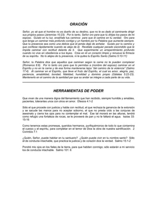 ORACIÓN
Señor, yo sé que el hombre no es dueño de su destino, que no le es dado al caminante dirigir
sus propios pasos (Jeremías 10:23). Por lo tanto, Señor oro para que tú dirijas los pasos de mi
esposo. Guíalo en tu luz, enséñale tus caminos para que él camine en tu verdad. Oro para
que tenga un caminar más profundo contigo y un hambre por tu Palabra que aumente siempre.
Que tu presencia sea como una delicia que él jamás deje de anhelar. Guíalo por tu camino y
que confiese rápidamente cuando se aleja de él. Revélale cualquier pecado escondido que le
impida caminar con rectitud delante de ti. Que experimente un arrepentimiento profundo
cuando no vive en obediencia a tus leyes. Crea en él un corazón limpio y renueva la firmeza
de su espíritu. No lo alejes de tu presencia, ni le quites tu Espíritu Santo (Salmo 5:10-11)

Señor, tu Palabra dice que aquellos que caminan según la carne no te pueden complacer
(Romanos 8:8). Por lo tanto oro para que tú permitas a (nombre del esposo) caminar en el
Espíritu y no en la carne y de esa forma mantenerse lejos “del camino de la violencia” (Salmo
17:4). Al caminar en el Espíritu, que lleve el fruto del Espíritu, el cual es amor, alegría, paz,
paciencia, amabilidad, bondad, fidelidad, humildad y dominio propio (Gálatas 5:22-23).
Mantenerlo en el camino de la santidad par que su andar se integre a cada parte de su vida.




                          HERRAMIENTAS DE PODER
Que vivan de una manera digna del llamamiento que han recibido, siempre humilde y amables,
pacientes, tolerantes unos con otros en amor. Efesios 4:1-2

Sólo el que procede con justicia y habla con rectitud, el que rechaza la ganancia de la extorsión
y se sacude las manos para no aceptar soborno, el que no presta oído a las conjuras de
asesinato y cierra los ojos para no contemplar el mal. Ese tal morará en las alturas, tendrá
como refugio una fortaleza de rocas, se le proveerá de pan y no le faltará el agua. Isaías 33:
15-16

Como tenemos estas promesas, queridos hermanos, purifiquémonos de todo lo que contamina
el cuerpo y el espíritu, para completar en el temor de Dios la obra de nuestra santificación. 2
Corintios 7:1

¿Quién, Señor, puede habitar en tu santuario? ¿Quién puede vivir en tu nombre santo? Sólo
el de conducta intachable, que practica la justicia y de corazón dice la verdad. Salmo 15:1-2

Pondré mis ojos en los fieles de la tierra, para que habiten conmigo; sólo estarán a mi servicio
los de conducta intachable. Salmo 101: 6
 