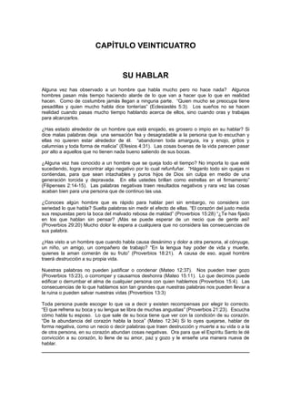 CAPÍTULO VEINTICUATRO


                                     SU HABLAR
Alguna vez has observado a un hombre que habla mucho pero no hace nada? Algunos
hombres pasan más tiempo haciendo alarde de lo que van a hacer que lo que en realidad
hacen. Como de costumbre jamás llegan a ninguna parte. “Quien mucho se preocupa tiene
pesadillas y quien mucho habla dice tonterías” (Eclesiastés 5:3). Los sueños no se hacen
realidad cuando pasas mucho tiempo hablando acerca de ellos, sino cuando oras y trabajas
para alcanzarlos.

¿Has estado alrededor de un hombre que está enojado, es grosero o impío en su hablar? Si
dice malas palabras deja una sensación fea y desagradable a la persona que lo escuchan y
ellas no quieren estar alrededor de él. “abandonen toda amargura, ira y enojo, gritos y
calumnias y toda forma de malicia” (Efesios 4:31). Las cosas buenas de la vida parecen pasar
por alto a aquellos que no tienen nada bueno saliendo de sus bocas.

¿Alguna vez has conocido a un hombre que se queja todo el tiempo? No importa lo que esté
sucediendo, logra encontrar algo negativo por lo cual refunfuñar. “Háganlo todo sin quejas ni
contiendas, para que sean intachables y puros hijos de Dios sin culpa en medio de una
generación torcida y depravada. En ella ustedes brillan como estrellas en el firmamento”
(Filipenses 2:14-15). Las palabras negativas traen resultados negativos y rara vez las cosas
acaban bien para una persona que de continuo las usa.

¿Conoces algún hombre que es rápido para hablar peri sin embargo, no considera con
seriedad lo que habla? Suelta palabras sin medir el efecto de ellas. “El corazón del justo media
sus respuestas pero la boca del malvado rebosa de maldad” (Proverbios 15:28) “¿Te has fijado
en los que hablan sin pensar? ¡Más se puede esperar de un necio que de gente así!
(Proverbios 29:20) Mucho dolor le espera a cualquiera que no considera las consecuencias de
sus palabra.

¿Has visto a un hombre que cuando habla causa desánimo y dolor a otra persona, al cónyuge,
un niño, un amigo, un compañero de trabajo? “En la lengua hay poder de vida y muerte,
quienes la aman comerán de su fruto” (Proverbios 18:21). A causa de eso, aquel hombre
traerá destrucción a su propia vida.

Nuestras palabras no pueden justificar o condenar (Mateo 12:37). Nos pueden traer gozo
(Proverbios 15:23), o corromper y causarnos deshonra (Mateo 15:11). Lo que decimos puede
edificar o derrumbar el alma de cualquier persona con quien hablemos (Proverbios 15:4). Las
consecuencias de lo que hablamos son tan grandes que nuestras palabras nos pueden llevar a
la ruina o pueden salvar nuestras vidas (Proverbios 13:3)

Toda persona puede escoger lo que va a decir y existen recompensas por elegir lo correcto.
“El que refrena su boca y su lengua se libra de muchas angustias” (Proverbios 21:23). Escucha
cómo habla tu esposo. Lo que sale de su boca tiene que ver con la condición de su corazón.
“De la abundancia del corazón habla la boca” (Mateo 12:34) Si lo oyes quejarse, hablar de
forma negativa, como un necio o decir palabras que traen destrucción y muerte a su vida o a la
de otra persona, en su corazón abundan cosas negativas. Ora para que el Espíritu Santo le dé
convicción a su corazón, lo llene de su amor, paz y gozo y le enseñe una manera nueva de
hablar.
 