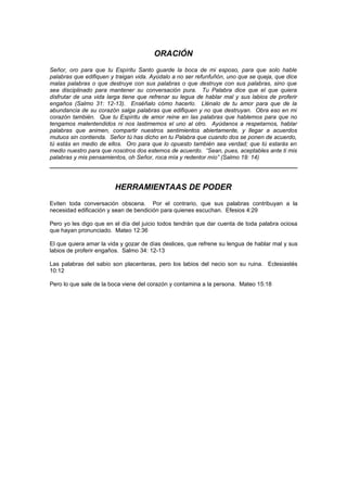 ORACIÓN
Señor, oro para que tu Espíritu Santo guarde la boca de mi esposo, para que solo hable
palabras que edifiquen y traigan vida. Ayúdalo a no ser refunfuñón, uno que se queja, que dice
malas palabras o que destruye con sus palabras o que destruye con sus palabras, sino que
sea disciplinado para mantener su conversación pura. Tu Palabra dice que el que quiera
disfrutar de una vida larga tiene que refrenar su legua de hablar mal y sus labios de proferir
engaños (Salmo 31: 12-13). Enséñalo cómo hacerlo. Llénalo de tu amor para que de la
abundancia de su corazón salga palabras que edifiquen y no que destruyan. Obra eso en mi
corazón también. Que tu Espíritu de amor reine en las palabras que hablemos para que no
tengamos malentendidos ni nos lastimemos el uno al otro. Ayúdanos a respetarnos, hablar
palabras que animen, compartir nuestros sentimientos abiertamente, y llegar a acuerdos
mutuos sin contienda. Señor tú has dicho en tu Palabra que cuando dos se ponen de acuerdo,
tú estás en medio de ellos. Oro para que lo opuesto también sea verdad; que tú estarás en
medio nuestro para que nosotros dos estemos de acuerdo. “Sean, pues, aceptables ante ti mis
palabras y mis pensamientos, oh Señor, roca mía y redentor mío” (Salmo 19: 14)




                        HERRAMIENTAAS DE PODER
Eviten toda conversación obscena. Por el contrario, que sus palabras contribuyan a la
necesidad edificación y sean de bendición para quienes escuchan. Efesios 4:29

Pero yo les digo que en el día del juicio todos tendrán que dar cuenta de toda palabra ociosa
que hayan pronunciado. Mateo 12:36

El que quiera amar la vida y gozar de días deslices, que refrene su lengua de hablar mal y sus
labios de proferir engaños. Salmo 34: 12-13

Las palabras del sabio son placenteras, pero los labios del necio son su ruina. Eclesiastés
10:12

Pero lo que sale de la boca viene del corazón y contamina a la persona. Mateo 15:18
 