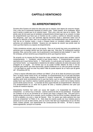 CAPÍTULO VEINTICINCO


                           SU ARREPENTIMIENTO
Durante años Susana oró todos los días para que su esposo Juan dejara de consumir drogas.
Una y otra vez lo sorprendía haciendo la misma cosa. Cada ocasión, él lo confesaba, decía
que lo sentía y juraba que no lo volvería hacer. Pero una y otra vez caía en lo mismo. Ella
jamás cesó de orar para que el verdadero arrepentimiento tomara lugar en su corazón; la clase
de arrepentimiento que hace que un hombre se dé y vuelva y camine en dirección opuesta.
Por desgracia, Juan tuvo que aprender algunas lecciones duras y dolorosas antes que él
dirigiera su atención a Dios, pero con el tiempo hubo una transformación que cambió su vida.
Hoy día es un hombre nuevo, y junto a Susana tienen un ministerio público ayudando a
personas con problemas similares. Susana era una esposa de oración que jamás cesó de
creer que Dios traería a su esposo al arrepentimiento.

Todos cometemos errores, ese no es el asunto. Pero en el mundo hay como una epidemia de
personas que no pueden admitir que han hecho algo mal. Dios dice “Si confesamos nuestros
pecados, Dios, que es fiel y justo, nos lo perdonará y nos limpiará de toda maldad” (1 Juan 1:9).
Sin embargo, primero tenemos que arrepentirnos de lo que hayamos hecho.

De acuerdo con la manera de Dios hacer las cosas, existen tres pasos para cambiar nuestro
comportamiento. 1. Confesión: admitir lo que hemos hecho. 2. Arrepentimiento: sentirnos
apenados por lo que hemos hecho. 3. Pedir perdón: lo cual es para ser lavados y libres de lo
que hemos hecho. La incapacidad o resistencia de realizar cualquiera de estos tres pasos está
arraigado en el orgullo. Un hombre que no se puede humillar delante de Dios ni de los
hombres para admitir que está equivocado, tendrá problemas en su vida que jamás superará.
“¿Te has fijado en quien se cree muy sabio? Más se puede esperar de un necio que de gente
así” (Proverbios 26:12).

¿Tiene tu esposo dificultad para confesar sus faltas? ¿O es de la clase de persona que puede
decir “lo siento veinte veces al día, sin embargo, el comportamiento por el cual pide disculpas
no cambia? De todas maneras, él necesita un corazón arrepentido. El arrepentimiento real
significa sentir tanto remordimiento por lo que has hecho, que no vuelves a hacerlo. Solo Dios
puede hacer que nosotros veamos nuestros pecados tal cual es, y sentir de la misma manera
que Él siente acerca de eso. “La bondad de Dios quiere llevarte al arrepentimiento” (Romanos
2:4) Arrepentimiento en un obrar de la gracia de Dios y nosotros podemos orar para que
suceda en nuestros esposos.

Demasiados hombres han caído por causa del orgullo y la incapacidad de confesar y
arrepentirse. Lo vemos muy a menudo. Leemos acerca de esto en los periódicos. El pecador
sin confesar no se va; se convierte en un cáncer que crece y ahoga la vida. Ora para que tu
esposo tenga convicción de su pecado, que lo confiese a Dios de forma humilde y después que
le dé la espalda a su error y cese de hacerlo. Dios “no quiere que nadie perezca sino que
todos se arrepientan” (2 Pdero 3: 9). Esta clase de oración puede ser muy molesta para la
persona por la cual se está orando, pero es mucho más fácil que resplandezca la luz de Dios
sobre nuestro pecado, que experimentar las consecuencias del mismo. Al final tu esposo
estará agradecido, aunque no lo admita.
 