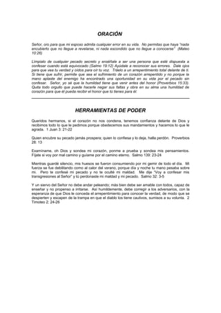 ORACIÓN
Señor, oro para que mi esposo admita cualquier error en su vida. No permitas que haya “nada
encubierto que no llegue a revelarse, ni nada escondido que no llegue a conocerse” (Mateo
10:26)

Límpialo de cualquier pecado secreto y enséñale a ser una persona que esté dispuesta a
confesar cuando está equivocado (Salmo 19:12) Ayúdale a reconocer sus errores. Dale ojos
para que vea tu verdad y oídos para oír tu voz. Tráelo a un arrepentimiento total delante de ti.
Si tiene que sufrir, permite que sea el sufrimiento de un corazón arrepentido y no porque la
mano aplaste del enemigo ha encontrado una oportunidad en su vida por el pecado sin
confesar. Señor, yo sé que la humildad tiene que venir antes del honor (Proverbios 15:33).
Quita todo orgullo que puede hacerle negar sus faltas y obra en su alma una humildad de
corazón para que él pueda recibir el honor que tú tienes para él.




                          HERRAMIENTAS DE PODER
Queridos hermanos, si el corazón no nos condena, tenemos confianza delante de Dios y
recibimos todo lo que le pedimos porque obedecemos sus mandamientos y hacemos lo que le
agrada. 1 Juan 3: 21-22

Quien encubre su pecado jamás prospera; quien lo confiesa y lo deja, halla perdón. Proverbios
28: 13

Examíname, oh Dios y sondea mi corazón, ponme a prueba y sondea mis pensamientos.
Fíjate si voy por mal camino y guíame por el camino eterno. Salmo 139: 23-24

Mientras guardé silencio, mis huesos se fueron consumiendo por mi gemir de todo el día. Mi
fuerza se fue debilitando como al calor del verano, porque día y noche tu mano pesaba sobre
mi. Pero te confesé mi pecado y no te oculté mi maldad. Me dije “Voy a confesar mis
transgresiones al Señor” y tú perdonaste mi maldad y mi pecado. Salmo 32: 3-5

Y un siervo del Señor no debe andar peleando; más bien debe ser amable con todos, capaz de
enseñar y no propenso a irritarse. Así humildemente, debe corregir a los adversarios, con la
esperanza de que Dios le conceda el arrepentimiento para conocer la verdad, de modo que se
despierten y escapen de la trampa en que el diablo los tiene cautivos, sumisos a su volunta. 2
Timoteo 2: 24-26
 