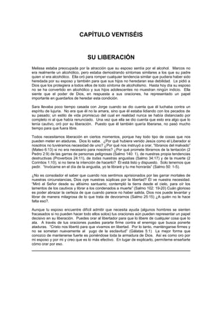 CAPÍTULO VENTISÉIS


                                  SU LIBERACIÓN
Melissa estaba preocupada por la atracción que su esposo sentía por el alcohol. Marcos no
era realmente un alcohólico, pero estaba demostrando síntomas similares a los que su padre
quien sí era alcohólico. Ella oró para romper cualquier tendencia similar que pudiera haber sido
heredada por su esposo y también para que sus hijos no heredaran esa debilidad. Le pidió a
Dios que los protegiera a todos ellos de todo síntoma de alcoholismo. Hasta hoy día su esposo
no se ha convertido en alcohólico y sus hijos adolescentes no muestran ningún indicio. Ella
siente que el poder de Dios, en respuesta a sus oraciones, ha representado un papel
importante en guardarlos de heredar esta condición.

Sara llevaba poco tiempo casada con Jorge cuando se dio cuenta que él luchaba contra un
espíritu de lujuria. No era que él no la amara, sino que él estaba lidiando con los pecados de
su pasado; un estilo de vida promiscuo del cual en realidad nunca se había distanciado por
completo ni al que había renunciado. Una vez que ella se dio cuenta que esto era algo que lo
tenía cautivo, oró por su liberación. Puesto que él también quería liberarse, no pasó mucho
tiempo para que fuera libre.

Todos necesitamos liberación en ciertos momentos, porque hay todo tipo de cosas que nos
pueden meter en ataduras. Dios lo sabe. ¿Por qué hubiera venido Jesús como el Liberador si
nosotros no tuviéramos necesidad de uno? ¿Por qué nos instruyó a orar, “líbranos del malvado”
(Mateo 6:13) si no era necesario para nosotros? ¿Por qué promete librarnos de la tentación (2
Pedro 2:9) de las garras de personas peligrosas (Salmo 140: 1), de nuestras propia tendencias
destructivas (Proverbios 24:11), de todas nuestras angustias (Salmo 34:17) y de la muerte (2
Corintios 1:10), si no tiene la intención de hacerlo? Él está listo y dispuesto. Solo tenemos que
pedir. “Invócame en el día de la angustia, yo te libraré y tu me honrarás” (Salmo 50: 1-5).

¿No es consolador el saber que cuando nos sentimos aprisionados por las garrar mortales de
nuestras circunstancias, Dios oye nuestras súplicas por la libertad? Él ve nuestra necesidad.
“Miró el Señor desde su altísimo santuario; contempló la tierra desde el cielo, para oír los
lamentos de los cautivos y librar a los condenados a muerte” (Salmo 102: 19-20) Cuán glorioso
es poder abrazar la certeza de que cuando parece no haber salida, Dios nos puede levantar y
librar de manera milagrosa de lo que trata de devorarnos (Salmo 25:15) ¿A quién no le hace
falta eso?.

Aunque tu esposo encuentre difícil admitir que necesita ayuda (algunos hombres se sienten
fracasados si no pueden hacer todo ellos solos) tus oraciones aún pueden representar un papel
decisivo en su liberación. Puedes orar al libertador para que lo libere de cualquier cosa que lo
ata. A través de tus oraciones puedes pararte firme contra el enemigo que busca ponerte
ataduras. “Cristo nos libertó para que vivamos en libertad. Por lo tanto, manténganse firmes y
no se sometan nuevamente al yugo de la esclavitud” (Gálatas 5:1) La mejor forma que
conozco de mantenerse fuerte es poniéndose toda la armadura de Dios. Así es como oro por
mi esposo y por mi y creo que es lo más efectivo. En lugar de explicarlo, permíteme enseñarte
cómo orar por eso.
 