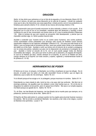 ORACIÓN
Señor, tú has dicho que calmemos a ti en el día de la angustia y tú nos liberarás (Samo 20:15).
Calmo a ti ahora y te pido que obres liberación en la vida de mi esposo. Líbralo de cualquier
cosa que lo ate y de (mencione una cosa específica). Líbralo pronto y sé mi roca protectora y la
fortaleza para salvarlo (Salmo 31:2). Líbralo de las manos del enemigo (Salmo 3:15).

Dale comprensión para que él pueda reconocer la obra malvada y clamar a ti por ayuda. Si la
liberación por la cual él ora no es inmediata, mantenle lejos del desánimo y ayúdalo a tener
confianza en que tú has comenzado una buena obra en él y que la perfeccionarás (Filipenses
1:6). Dale la certeza de que aún cuando se encuentre más desesperado, y piense que es
imposible cambiar algo, tú, Señor puedes hacerlo todo.

Ayúdalo a entender que “nuestra lucha no es contra seres humanos, sino contra poderes,
contra autoridades contra potestades que dominan este mundo de tinieblas contra fuerzas
espirituales malignas en las regiones celestiales” (Efesios 6:12). Oro para que esté fuerte en el
Señor y que se ponga toda la armadura de Dios, para que pueda hacer frente a las artimañas
del diablo en el día malo. Ayúdalo a ceñir sus lomos con el cinturón de la verdad y protegerse
con la coraza de justicia, calzados sus pies con la disposición de proclamar el evangelio de la
paz. Ayúdalo a tomar el escudo de la fe, con el cual pueda apagar todas las flechas
encendidas del maligno. Oro para que tome el yelmo de la salvación y la espada del Espíritu,
la cual es la Palabra de Dios, orando siempre en el Espíritu, la cual es la Palabra de Dios,
orando siempre en el Espíritu con toda oración y súplica, vigilando y manteniéndose fuerte el
fin (Efesios 6: 13-18)




                          HERRAMIENTAS DE PODER
El Señor es mi roca, mi amparo, mi libertador; es mi Dios, el peñasco en que me refugio. Es mi
escudo, el poder que me salva ¡mi más alto escondite! Invoco al Señor, que es digno de
alabanza y que a salvo de mis enemigos. Salmo 18: 2-3

Yo lo libraré porque él se acoge a mí, lo protegeré, porque reconoce mi nombre. Salmo 91:14

Extendiendo su mano desde lo alto, tomó la mía y me saco del mar profundo. Me libró de mi
enemigo poderoso, de aquellos que me odiaban y eran más fuertes que yo. En el día de mi
desgracia me salieron al encuentro, pero mi apoyo fue el Señor. Me saco a un amplio espacio;
me liberó porque se agradó de mi. Salmo 18: 16-19

Tú, oh Dios, me has librado de tropiezos, me has librado de la muerte para que siempre, en tu
presencia, camine en la luz de la vida. Salmo 56:13

El Espíritu de Dios está sobre mi, porque cuando me ha ungido para anunciar buenas nuevas a
los pobres. Me ha envido a proclamar libertada los cautivos y dar vista a los ciegos, a poner
en libertad a los oprimidos. Lucas 4: 18
 