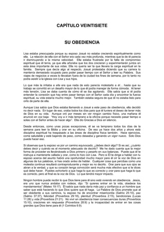 CAPÍTULO VEINTISIETE


                                 SU OBEDIENCIA

Lisa estaba preocupada porque su esposo Josué no estaba creciendo espiritualmente como
ella. La relación de ella con el Señor era cada vez más profunda, mientras que la de él parecía
ir disminuyendo a la misma velocidad. Ella estaba frustrada por la falta de compromiso
espiritual que él tenía, ya que ella añoraba que los dos crecieran y experimentarán juntos en
esta área importante de sus vidas. Ella no quería ser la que llevara la carga espiritual en la
familia. Siempre que decía algo al respecto, Josué protestaba diciendo que su carrera lo
mantenía demasiado ocupado para poder pasar tiempo con el Señor y leer su Palabra. Sus
viajes de negocios a veces lo llevaban fuera de la ciudad los fines de semana, por lo tanto no
podía asistir a la iglesia con Lisa y sus hijos.

Lo que más la irritaba a ella era que nada de esto parecía molestarlo a él… hasta que su
trabajo se convirtió en un desafío mayor de lo que él podía manejar de forma cómoda. Al tener
más tensión, Lisa se daba cuenta de cómo él se iba agotando. Ella sabía que si él podía
entender la conexión que hay entre pasar tiempo con el Señor cada día y encontrar la fuerza
espiritual, su vida estaría mucho mejor. También estaba segura de que él no estaba listo para
oírlo de parte de ella.

Aunque Lisa sabía que Dios estaba llamando a Josué a este paso de obediencia, ella decidió
no decir nada. En lugar de eso, oraba todos los días para que él tuviera el deseo de tener más
de Dios en su vida. Aunque oró por meses sin ver ningún cambio físico, una mañana él
anunció en voz baja: “Hoy voy a ir más temprano a la oficina porque necesito pasar tiempo a
solas con el Señor antes de hacer algo”. Ella dio Gracias a Dios en silencio.

Desde entonces, como unas pocas excepciones, él se va temprano todos los días de la
semana para leer la Biblia y orar en su oficina. De eso ya hace dos años y ahora está
disciplina espiritual ha traspasado a las áreas de disciplina física también. Hace ejercicios,
come saludable y está bajando de peso, como deseaba y ganando un vigor nuevo. Solo Dios
puede hacer eso.

Si observas que tu esposo va por un camino equivocado, ¿debes decir algo? Si es así, ¿cuánto
debes decir y cuándo es el momento adecuado de decirlo? Me he dado cuenta que la mejor
forma de proceder es llevándoselo a Dios primero y pesarlo en sus balanzas. Puede que él te
instruya a mantenerte callada y orar, como lo hizo con Lisa. Pero si Él te dirige a hablar con tu
esposo acerca del asunto habrá una oportunidad mucho mayor para él oír la voz de Dios en
algunas de tus palabras, si has orado antes de hablar. Cualquier cosa que percibas como una
molestia continua resultará contraproducente y mejor es no decirlo. Orar para que sus ojos se
abran a la verdad, y que su corazón tenga convicción será mucha más efectivo que si le dices
qué debe hacer. Puedes exhortarlo a que haga lo que es correcto y orar para que haga lo que
es correcto, pero al final es la voz de Dios. Lo que tendrá mayor impacto.

Ningún hombre puede recibir lo que Dios tiene para él sino está viviendo en obediencia. Jesús,
era uno que nunca andaba con rodeos, dijo: “Si quieres entrar en la vida, obedece los
mandamientos” (Mateo 19:17). Él sabía que nada daría más paz y confianza a un hombre que
saber que está haciendo lo que Dios quiere que él haga. La Palabra de Dios promete que al
ser obediente a sus caminos, tu esposo ha de encontrar misericordia (Salmo 25:10), paz
(Salmo 37:37), felicidad (Proverbios 29:18), plenitud (Proverbios 2:15), bendiciones (Lucas
11:28) y vida (Proverbios 21:21). No vivir en obediencia traer consecuencias duras (Proverbios
15:10), oraciones sin respuesta (Proverbios 28:9) y la incapacidad de entrar en las cosas
grandes que Dios tiene para él (1 Corintios 6:9).
 