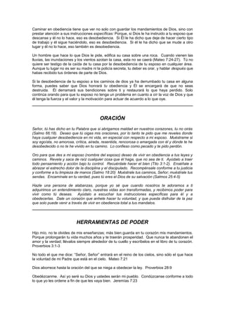 Caminar en obediencia tiene que ver no solo con guardar los mandamientos de Dios, sino con
prestar atención a sus instrucciones específicas: Porque, si Dios le ha instruido a tu esposo que
descanse y él no lo hace, eso es desobediencia. Si Él le ha dicho que deje de hacer cierto tipo
de trabajo y él sigue haciéndolo, eso es desobediencia. Si él le ha dicho que se mude a otro
lugar y él no lo hace, eso también es desobediencia.

Un hombre que hace lo que Dios le pide, edifica su casa sobre una roca. Cuando vienen las
lluvias, las inundaciones y los vientos azotan la casa, esta no se caerá (Mateo 7:24-27). Tú no
quiere ser testigo de la caída de tu casa por la desobediencia de tu esposo en cualquier área.
Aunque tu lugar no es ser su madre ni la policía secreta, tu deber es orar, y hablar después que
habas recibido tus órdenes de parte de Dios.

Si la desobediencia de tu esposo a los caminos de dios ya ha derrumbado tu casa en alguna
forma, puedes saber que Dios honrará tu obediencia y Él se encargará de que no seas
destruida. Él derramará sus bendiciones sobre ti y restaurará lo que haya perdido. Solo
continúa orando para que tu esposo no tenga un problema en cuanto a oír la voz de Dios y que
él tenga la fuerza y el valor y la motivación para actuar de acuerdo a lo que oye.




                                        ORACIÓN
Señor, tú has dicho en tu Palabra que si abrigamos maldad en nuestros corazones, tu no oirás
(Salmo 66:18). Deseo que tú oigas mis oraciones, por lo tanto te pido que me reveles donde
haya cualquier desobediencia en mi vida, en especial con respecto a mi esposo. Muéstrame si
soy egoísta, no amorosa, crítica, airada, resentida, rencorosa o amargada con él y dónde te he
desobedecido o no te he vivido en tu camino. Lo confieso como pecado y te pido perdón.

Oro para que des a mi esposo (nombre del esposo) deseo de vivir en obediencia a tus leyes y
caminos. Revela y saca de raíz cualquier cosa que él haga, que no sea de ti. Ayúdalo a traer
todo pensamiento y acción bajo tu control. Recuérdale hacer el bien (Tito 3:1-2). Enséñale a
abrazar el estrecho dolor de la disciplina y el discipulado. Recompénsale conforme a tu justicia
y conforme a tu limpieza de manos (Salmo 18:20) Muéstrale tus caminos, Señor; muéstrale tus
sendas. Encamínale en tu verdad, pues tú eres el Dios de su salvación (Salmos 25:4-5)

Hazle una persona de alabanzas, porque yo sé que cuando nosotros te adoramos a ti
adquirimos un entendimiento claro, nuestras vidas son transformadas, y recibimos poder para
vivir como tú deseas. Ayúdalo a escuchar tus instrucciones específicas para él y a
obedecerlas. Dale un corazón que anhele hacer tu voluntad, y que pueda disfrutar de la paz
que solo puede venir a través de vivir en obediencia total a tus mandatos.




                          HERRAMIENTAS DE PODER
Hijo mío, no te olvides de mis enseñanzas; más bien guarda en tu corazón mis mandamientos.
Porque prolongarán tu vida muchos años y te traerán prosperidad. Que nunca te abandonen el
amor y la verdad; llévalos siempre alrededor de tu cuello y escríbelos en el libro de tu corazón.
Proverbios 3:1-3

No todo el que me dice: “Señor, Señor” entrará en el reino de los cielos, sino sólo el que hace
la voluntad de mi Padre que está en el cielo. Mateo 7:21

Dios aborrece hasta la oración del que se niega a obedecer la ley. Proverbios 28:9

Obedézcanme. Así yo seré su Dios y ustedes serán mi pueblo. Condúzcanse conforme a todo
lo que yo les ordene a fin de que les vaya bien. Jeremías 7:23
 