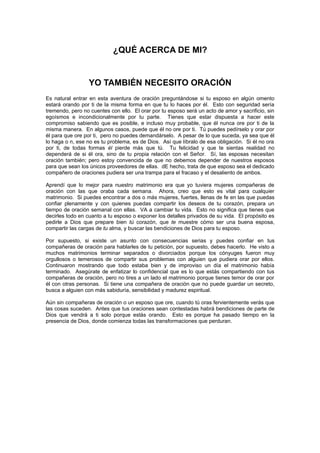 ¿QUÉ ACERCA DE MI?


                  YO TAMBIÉN NECESITO ORACIÓN
Es natural entrar en esta aventura de oración preguntándose si tu esposo en algún omento
estará orando por ti de la misma forma en que tu lo haces por él. Esto con seguridad sería
tremendo, pero no cuentes con ello. El orar por tu esposo será un acto de amor y sacrificio, sin
egoísmos e incondicionalmente por tu parte. Tienes que estar dispuesta a hacer este
compromiso sabiendo que es posible, e incluso muy probable, que él nunca ore por ti de la
misma manera. En algunos casos, puede que él no ore por ti. Tú puedes pedírselo y orar por
él para que ore por ti, pero no puedes demandárselo. A pesar de lo que suceda, ya sea que él
lo haga o n, ese no es tu problema, es de Dios. Así que líbralo de esa obligación. Si él no ora
por ti, de todas formas él pierde más que tú. Tu felicidad y que te sientas realidad no
dependerá de si él ora, sino de tu propia relación con el Señor. Sí, las esposas necesitan
oración también; pero estoy convencida de que no debemos depender de nuestros esposos
para que sean los únicos proveedores de ellas. dE hecho, trata de que esposo sea el dedicado
compañero de oraciones pudiera ser una trampa para el fracaso y el desaliento de ambos.

Aprendí que lo mejor para nuestro matrimonio era que yo tuviera mujeres compañeras de
oración con las que oraba cada semana. Ahora, creo que esto es vital para cualquier
matrimonio. Si puedes encontrar a dos o más mujeres, fuertes, llenas de fe en las que puedas
confiar plenamente y con quienes puedas compartir los deseos de tu corazón, prepara un
tiempo de oración semanal con ellas. VA a cambiar tu vida. Esto no significa que tienes que
decirles todo en cuanto a tu esposo o exponer los detalles privados de su vida. El propósito es
pedirle a Dios que prepare bien tú corazón, que te muestre cómo ser una buena esposa,
compartir las cargas de tu alma, y buscar las bendiciones de Dios para tu esposo.

Por supuesto, si existe un asunto con consecuencias serias y puedes confiar en tus
compañeras de oración para hablarles de tu petición, por supuesto, debes hacerlo. He visto a
muchos matrimonios terminar separados o divorciados porque los cónyuges fueron muy
orgullosos o temerosos de compartir sus problemas con alguien que pudiera orar por ellos.
Continuaron mostrando que todo estaba bien y de improviso un día el matrimonio había
terminado. Asegúrate de enfatizar lo confidencial que es lo que estás compartiendo con tus
compañeras de oración, pero no tires a un lado el matrimonio porque tienes temor de orar por
él con otras personas. Si tiene una compañera de oración que no puede guardar un secreto,
busca a alguien con más sabiduría, sensibilidad y madurez espiritual.

Aún sin compañeras de oración o un esposo que ore, cuando tú oras fervientemente verás que
las cosas suceden. Antes que tus oraciones sean contestadas habrá bendiciones de parte de
Dios que vendrá a ti solo porque estás orando. Esto es porque ha pasado tiempo en la
presencia de Dios, donde comienza todas las transformaciones que perduran.
 