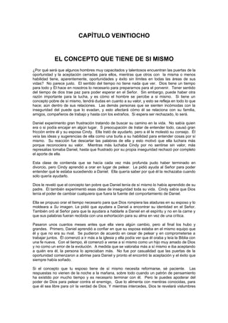 CAPÍTULO VEINTIOCHO


             EL CONCEPTO QUE TIENE DE SI MISMO
¿Por qué será que algunos hombres muy capacitados y talentosos encuentran las puertas de la
oportunidad y la aceptación cerradas para ellos, mientras que otros con la misma o menos
habilidad tiene, aparentemente, oportunidades y éxito sin límites en todas las áreas de sus
vidas? No parece justo. El sentido del tiempo no tiene nada que ver. Dios tiene un tiempo
para todo y Él hace en nosotros lo necesario para prepararnos para el porvenir. Tener sentido
del tiempo de dios trae paz para poder esperar en el Señor. Sin embargo, puede haber otra
razón importante para la lucha, y es cómo el hombre se percibe a si mismo. Si tiene un
concepto pobre de sí mismo, tendrá dudas en cuanto a su valor, y esto se refleja en todo lo que
hace; aún dentro de sus relaciones. Las demás personas que se sienten incómodas con la
inseguridad del puede que lo evadan, y esto afectará cómo él se relaciona con su familia,
amigos, compañeros de trabajo y hasta con los extraños. Si espera ser rechazado, lo será.

Daniel experimento gran frustración tratando de buscar su camino en la vida. No sabía quien
era o si podía encajar en algún lugar. S preocupación de tratar de entender todo, causó gran
fricción entre él y su esposa Cindy. Ella trató de ayudarlo, pero a él le molestó su consejo. Él
veía las ideas y sugerencias de ella como una burla a su habilidad para entender cosas por sí
mismo. Su reacción fue descartar las palabras de ella y esto motivó que ella luchara más
porque reconociera su valor. Mientras más luchaba Cindy por no sentirse sin valor, más
represalias tomaba Daniel, hasta que frustrado por su propia inseguridad rechazó por completo
el aporte de ella.

Esta clase de contienda que se hacía cada vez más profunda pudo haber terminado en
divorcio, pero Cindy aprendió a orar en lugar de pelear. Le pidió ayuda al Señor para poder
entender qué le estaba sucediendo a Daniel. Ella quería saber por qué él la rechazaba cuando
solo quería ayudarlo.

Dios le reveló que el concepto tan pobre que Daniel tenía de sí mismo lo había aprendido de su
padre. Él también experimentó esas clase de inseguridad toda su vida. Cindy sabía que Dios
tenía el poder de cambiar cualquiera que fuera la fuente del comportamiento de Daniel.

Ella se propuso orar el tiempo necesario para que Dios rompiera las ataduras en su esposo y lo
moldeara a Su imagen. Le pidió que ayudara a Daniel a encontrar su identidad en el Señor.
También oró al Señor para que la ayudara a hablarle a Daniel en el espíritu y no en la carne y
que sus palabras fueran recibida con una exhortación para su alma en vez de una crítica.

Pasaron unos cuantos meses antes que ella viera algún cambio, pero al final los hubo y
grandes. Primero, Daniel aprendió a confiar en que su esposa estaba en el mismo equipo que
él y que no era su rival. Se pudieron de acuerdo en cesar de pelear y en comprometerse a
trabajar juntos. Él comenzó a ir más a la iglesia y ella podía ver que él oraba y leía la Biblia con
una fe nueva. Con el tiempo, él comenzó a verse a sí mismo como un hijo muy amado de Dios
y no como un error de la evolución. A medida que se valoraba más a sí mismo e iba aceptando
a quién era él, la persona lo apreciaban más. No fue por casualidad que las puertas de la
oportunidad comenzaron a abrirse para Daniel y pronto el encontró la aceptación y el éxito que
siempre había soñado.

Si el concepto que tu esposo tiene de sí mismo necesita reformarse, sé paciente. Las
respuestas no vienen de la noche a la mañana, sobre todo cuando un patrón de pensamiento
ha existido por mucho tiempo y es necesario terminar con él. Pero te puedes apoderar del
poder de Dios para pelear contra el enemigo, Que lo alimenta con mentiras conocidas, para
que él sea libre para oír la verdad de Dios. Y mientras intercedes, Dios te revelará vislumbres
 