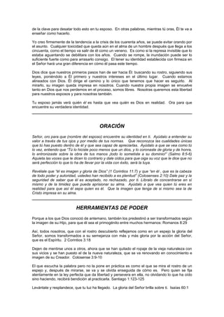 de la clave para desatar todo esto en tu esposo. En otras palabras, mientras tú oras, Él te va a
enseñar como hacerlo.

Yo creo firmemente de la tendencia a la crisis de los cuarenta años, se puede evitar orando por
el asunto. Cualquier toxicidad que queda aún en el alma de un hombre después que llega a los
cincuenta, como el tiempo va salir de él como un veneno. Es como si la represa invisible que lo
estaba aguantando se debilitara con los años. Cuando se rompe, la inundación puede ser lo
suficiente fuerte como para arrasarlo consigo. El tener su identidad establecida con firmeza en
el Señor hará una gran diferencia en cómo él pasa este tiempo.

Dios dice que nuestros primeros pasos han de ser hacia Él: buscando su rostro, siguiendo sus
leyes, poniéndolo a Él primero y nuestros intereses en el último lugar. Cuando estamos
alineados con Dios. Él dirige el camino y lo único que tenemos que hacer es seguirlo. Al
mirarlo, su imagen queda impresa en nosotros. Cuando nuestra propia imagen se envuelve
tanto en Dios que nos perdemos en el proceso, somos libres. Nosotras queremos esta libertad
para nuestros esposos y para nosotras también.

Tu esposo jamás verá quién él es hasta que vea quién es Dios en realidad. Ora para que
encuentre su verdadera identidad.




                                         ORACIÓN
Señor, oro para que (nombre del esposo) encuentre su identidad en ti. Ayúdalo a entender su
valor a través de tus ojos y por medio de tus normas. Que reconozca las cualidades únicas
que tú has puesto dentro de él y que sea capaz de apreciarlas. Ayúdalo a que se vea como tú
lo vez, entiendo que “Tú lo hiciste poco menos que un dios, y lo coronaste de gloria y de honra,
lo entronizaste sobre la obra de tus manos ¡todo lo sometiste a su dominio!” (Salmo 8:5-6)
Aquieta las voces que le dicen lo contrario y dale oídos para que oiga su voz que le dice que no
será perfección lo que lo ha de llevar por la vida con éxito, será la tuya.

Revélale que “él es imagen y gloria de Dios” (1 Corintios 11:7) y que “en él , que es la cabeza
de todo poder y autoridad, ustedes han recibido a es plenitud” (Colosenses 2:10) Dale paz y la
seguridad de saber que él es aceptado, no rechazado, por ti. Líbralo de concentrarse en sí
mismo y de la timidez que pueda aprisionar su alma. Ayúdalo a que vea quien tú eres en
realidad para que así él sepa quien es él. Que la imagen que tenga de si mismo sea la de
Cristo impresa en su alma.



                           HERRAMIENTAS DE PODER
Porque a los que Dios conoció de antemano, también los predestinó a ser transformados según
la imagen de su Hijo, para que él sea el primogénito entre muchos hermanos: Romanos 8:29

Así, todos nosotros, que con el rostro descubierto reflejamos como en un espejo la gloria del
Señor, somos transformados a su semejanza con más y más gloria por la acción del Señor,
que es el Espíritu. 2 Corintios 3:18

Dejen de mentirse unos a otros, ahora que se han quitado el ropaje de la vieja naturaleza con
sus vicios y se han puesto el de la nueva naturaleza, que se va renovando en conocimiento e
imagen de su Creador. Colosense 3:9-10

El que escucha la palabra pero no la pone en práctica es como el que se mira el rostro de un
espejo y, después de mirarse, se va y se olvida enseguida de cómo es. Pero quien se fija
atentamente en la ley perfecta que da libertad y persevera en ella, no olvidando lo que ha oído
sino haciendo, recibirá bendición al practicarla. Santiago 1:123-125

Levántate y resplandece, que tu luz ha llegado. La gloria del Señor brilla sobre ti. Isaías 60:1
 