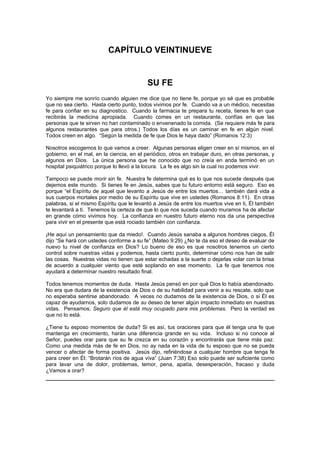 CAPÍTULO VEINTINUEVE


                                           SU FE
Yo siempre me sonrío cuando alguien me dice que no tiene fe, porque yo sé que es probable
que no sea cierto. Hasta cierto punto, todos vivimos por fe. Cuando va a un médico, necesitas
fe para confiar en su diagnostico. Cuando la farmacia te prepara tu receta, tienes fe en que
recibirás la medicina apropiada. Cuando comes en un restaurante, confías en que las
personas que te sirven no han contaminado o envenenado la comida. (Se requiere más fe para
algunos restaurantes que para otros.) Todos los días es un caminar en fe en algún nivel.
Todos creen en algo. “Según la medida de fe que Dios le haya dado” (Romanos 12:3)

Nosotros escogemos lo que vamos a creer. Algunas personas eligen creer en sí mismos, en el
gobierno, en el mal, en la ciencia, en el periódico, otros en trabajar duro, en otras personas, y
algunos en Dios. La única persona que he conocido que no creía en anda terminó en un
hospital psiquiátrico porque lo llevó a la locura. La fe es algo sin la cual no podemos vivir.

Tampoco se puede morir sin fe. Nuestra fe determina qué es lo que nos sucede después que
dejemos este mundo. Si tienes fe en Jesús, sabes que tu futuro entorno está seguro. Eso es
porque “el Espíritu de aquel que levanto a Jesús de entre los muertos… también dará vida a
sus cuerpos mortales por medio de su Espíritu que vive en ustedes (Romanos 8:11). En otras
palabras, si el mismo Espíritu que le levantó a Jesús de entre los muertos vive en ti, Él también
te levantará a ti. Tenemos la certeza de que lo que nos suceda cuando muramos ha de afectar
en grande cómo vivimos hoy. La confianza en nuestro futuro eterno nos da una perspectiva
para vivir en el presente que está rociado también con confianza.

¡He aquí un pensamiento que da miedo!. Cuando Jesús sanaba a algunos hombres ciegos, Él
dijo “Se hará con ustedes conforme a su fe” (Mateo 9:29) ¿No te da eso el deseo de evaluar de
nuevo tu nivel de confianza en Dios? Lo bueno de eso es que nosotros tenemos un cierto
control sobre nuestras vidas y podemos, hasta cierto punto, determinar cómo nos han de salir
las cosas. Nuestras vidas no tienen que estar echadas a la suerte o dejarlas volar con la brisa
de acuerdo a cualquier viento que esté soplando en ese momento. La fe que tenemos nos
ayudará a determinar nuestro resultado final.

Todos tenemos momentos de duda. Hasta Jesús pensó en por qué Dios lo había abandonado.
No era que dudara de la existencia de Dios o de su habilidad para venir a su rescate, solo que
no esperaba sentirse abandonado. A veces no dudamos de la existencia de Dios, o si Él es
capaz de ayudarnos, solo dudamos de su deseo de tener algún impacto inmediato en nuestras
vidas. Pensamos, Seguro que él está muy ocupado para mis problemas. Pero la verdad es
que no lo está.

¿Tiene tu esposo momentos de duda? Si es así, tus oraciones para que él tenga una fe que
mantenga en crecimiento, harán una diferencia grande en su vida. Incluso si no conoce al
Señor, puedes orar para que su fe crezca en su corazón y encontrarás que tiene más paz.
Como una medida más de fe en Dios, no ay nada en la vida de tu esposo que no se pueda
vencer o afectar de forma positiva. Jesús dijo, refiriéndose a cualquier hombre que tenga fe
para creer en Él: “Brotarán ríos de agua viva” (Juan 7:38) Eso solo puede ser suficiente como
para lavar una de dolor, problemas, temor, pena, apatía, desesperación, fracaso y duda
¿Vamos a orar?
 