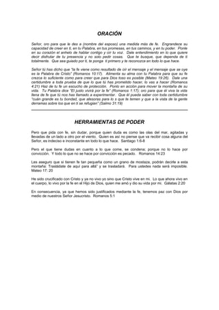ORACIÓN
Señor, oro para que le des a (nombre del esposo) una medida más de fe. Engrandece su
capacidad de creer en ti, en tu Palabra, en tus promesas, en tus caminos, y en tu poder. Ponle
en su corazón el anhelo de hablar contigo y oír tu voz. Dale entendimiento en lo que quiere
decir disfrutar de tu presencia y no solo pedir cosas. Que te busque, que dependa de ti
totalmente. Que sea guiado por ti, te ponga ti primero y te reconozca en todo lo que hace.

Señor tú has dicho que “la fe viene como resultado de oír el mensaje y el mensaje que se oye
es la Palabra de Cristo” (Romanos 10:17). Alimenta su alma con tu Palabra para que su fe
crezca lo suficiente como para creer que para Dios toso es posible (Mateo 19:26). Dale una
certidumbre a toda prueba de que lo que tú has prometido hacer, lo vas a hacer (Romanos
4:21) Haz de tu fe un escucho de protección. Ponlo en acción para mover la montaña de su
vida. Tu Palabra dice “El justo vivirá por la fe” (Romanos 1:17); oro para que él viva la vida
llena de fe que tú nos has llamado a experimentar. Que él pueda saber con toda certidumbre
“cuán grande es tu bondad, que atesoras para lo s que te temen y que a la vista de la gente
derramas sobre los que en ti se refugian” (Salmo 31:19)




                          HERRAMIENTAS DE PODER
Pero que pida con fe, sin dudar, porque quien duda es como las olas del mar, agitadas y
llevadas de un lado a otro por el viento. Quien es así no piense que va recibir cosa alguna del
Señor, es indeciso e inconstante en todo lo que hace. Santiago 1:6-8

Pero el que tiene dudas en cuanto a lo que come, se condena; porque no lo hace por
convicción. Y todo lo que no se hace por convicción es pecado. Romanos 14:23

Les aseguro que si tienen fe tan pequeña como un grano de mostaza, podrán decirle a esta
montaña: Trasládate de aquí para allá” y se trasladará. Para ustedes nada será imposible.
Mateo 17: 20

He sido crucificado con Cristo y ya no vivo yo sino que Cristo vive en mi. Lo que ahora vivo en
el cuerpo, lo vivo por la fe en el Hijo de Dios, quien me amó y dio su vida por mi. Gálatas 2:20

En consecuencia, ya que hemos sido justificados mediante la fe, tenemos paz con Dios por
medio de nuestros Señor Jesucristo. Romanos 5:1
 