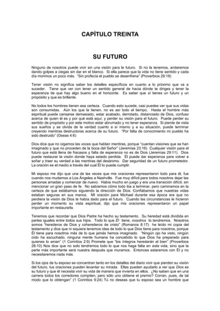 CAPÍTULO TREINTA


                                      SU FUTURO
Ninguno de nosotros puede vivir sin una visión para le futuro. Si no la tenemos, andaremos
dando golpes a ciegas sin dar en el blanco. Si ella parece que la vida no tiene sentido y cada
día morimos un poco más. “Sin profecía el pueblo se desenfrena” (Proverbios 29:18)

Tener visión no significa saber los detalles específicos en cuanto a lo próximo que va a
suceder. Tiene que ver con tener un sentido general de hacia dónde te diriges y tener la
esperanza de que hay algo bueno en el horizonte. Es saber que sí tienes un futuro y un
propósito y que es brillante.

No todos los hombres tienen esa certeza. Cuando esto sucede, casi puedes ver que sus vidas
son consumidas. Aún los que la tienen, no es así todo el tiempo. Hasta el hombre más
espiritual puede cansarse demasiado, estar acabado, derrotado, distanciado de Dios, confuso
acerca de quien él es y por qué está aquí, y perder su visión para el futuro. Puede perder su
sentido de propósito y por este motivo estar abrumado y no tener esperanza. Si pierde de vista
sus sueños y se olvida de la verdad cuanto a sí mismo y a su situación, puede terminar
creyendo mentiras destructoras acerca de su futuro. “Por falta de conocimiento mi pueblo ha
sido destruido” (Oseas 4:6)

Dios dice que no oigamos las voces que hablan mentiras, porque “cuentan visiones que se han
imaginado y que no proceden de la boca del Señor” (Jeremías 23:16) Cualquier visión para el
futuro que está llena de fracasos y falta de esperanza no es de Dios (Jeremías 29:11). Dios
puede restaurar la visión donde haya estado perdida. Él puede dar esperanza para volver a
soñar y traer su verdad a las mentiras del desánimo. Dar seguridad de un futuro prometedor.
La oración es el medio a través del cual Él lo puede cumplir.

Mi esposo me dijo que una de las veces que mis oraciones representaron todo para él, fue
cuando nos mudamos a Los Ángeles a Nashville. Fue muy difícil para todos nosotros dejar las
personas amadas y comenzar de nuevo. Había mucho en juego y era una transición difícil, sin
mencionar un gran paso de fe. No sabíamos cómo todo iba a terminar, pero caminamos en la
certeza de que estábamos siguiendo la dirección de Dios. Confiábamos que nuestras vidas
estaban seguras en sus manos. MI oración para Michael durante esa época era que no
perdiera la visión de Dios le había dado para el futuro. Cuando las circunstancias le hicieron
perder un momento su vista espiritual, dijo que mis oraciones representaron un papel
importante en restaurarla.

Tenemos que recordar que Dios Padre ha hecho su testamento. Su heredad está dividida en
partes iguales entre todos sus hijos. Todo lo que Él tiene, nosotros lo tendremos. Nosotros
somos “herederos de Dios y coherederos de cristo” (Romanos 8:17) he leído mi copia del
testamento y dice que ni siquiera tenemos idea de todo lo que Dios tiene para nosotros, porque
Él tiene para nosotros más de lo que jamás hemos imaginado. “Ningún ojo ha visto, ningún
oído ha escuchado, ninguna mente humana ha concebido lo que Dios ha preparado para
quienes lo aman” (1 Corintios 2:9) Promete que “los íntegros heredarán el bien” (Proverbios
28:10) Nos dice que no solo tendremos todo lo que nos haga falta en esta vida, sino que la
parte más importante será nuestra después que muramos. Entonces estaremos con Él y no
necesitaremos nada más.

Si los ojos de tu esposo se concentran tanto en los detalles del diario vivir que pierden su visión
del futuro, tus oraciones pueden levantar su mirada. Ellas pueden ayudarlo a ver que Dios es
su futuro y que él necesita vivir su vida de manera que invierta en ellos. ¿No saben que en una
carrera todos los corredores compiten, pero sólo uno obtiene el premio? Corran, pues, de tal
modo que lo obtengan” (1 Corintios 9:24) Tú no deseas que tu esposo sea un hombre que
 