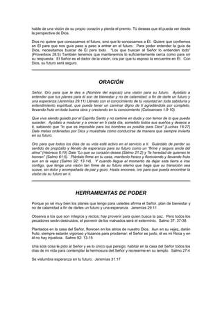 hable de una visión de su propio corazón y pierda el premio. Tú deseas que él pueda ver desde
la perspectiva de Dios.

Dios no quiere que conozcamos el futuro, sino que lo conozcamos a Él. Quiere que confiemos
en Él para que nos guía paso a paso a entrar en el futuro. Para poder entender la guía de
Dios, necesitamos buscar de Él para todo. “Los que buscan al Señor lo entienden todo”
(Proverbios 28:5) También tenemos que mantenernos lo suficientemente cerca como para oír
su respuesta. El Señor es el dador de la visión, ora par que tu esposo la encuentre en Él. Con
Dios, su futuro será seguro.




                                        ORACIÓN
Señor, Oro para que le des a (Nombre del esposo) una visión para su futuro. Ayúdalo a
entender que tus planes para él son de bienestar y no de calamidad; a fin de darle un futuro y
una esperanza (Jeremías 29:11) Llénalo con el conocimiento de tu voluntad en toda sabiduría y
entendimiento espiritual, que pueda tener un caminar digno de ti agradándote por completo,
llevando fruto en toda buena obra y creciendo en tu conocimiento (Colosenses 1:9-10).

Que viva siendo guiado por el Espíritu Santo y no camine en duda y con temor de lo que pueda
suceder. Ayúdalo a madurar y a crecer en ti cada día, sometido todos sus sueños y deseos a
ti, sabiendo que “lo que es imposible para los hombres es posible para Dios” (Luchas 18:27)
Dale metas ordenadas por Dios y muéstrale cómo conducirse de manera que siempre invierta
en su futuro.

Oro para que todos los días de su vida esté activo en el servicio a ti. Guárdalo de perder su
sentido de propósito y llénalo de esperanza para su futuro como un “firme y segura ancla del
alma” (Hebreos 6:19) Dale “Lo que su corazón desea (Salmo 21:2) y “la heredad de quienes te
honran” (Salmo 61:5). Plántalo firme en tu casa, mantenlo fresco y floreciendo y llevando fruto
aun en la vejez (Salmo 92: 13-14). Y cuando llegue el momento de dejar esta tierra e irse
contigo, que tenga una visión tan firme de su futuro eterno que haga que su transición sea
suave, sin dolor y acompañada de paz y gozo. Hasta encones, oro para que pueda encontrar la
visión de su futuro en ti.




                          HERRAMIENTAS DE PODER
Porque yo sé muy bien los planes que tengo para ustedes afirma el Señor, plan de bienestar y
no de calamidad a fin de darles un futuro y una esperanza. Jeremías 29:11

Observa a los que son íntegros y rectos; hay provenir para quien busca la paz. Pero todos los
pecadores serán destruidos, el porvenir de los malvados será el exterminio. Salmo 37: 37-38

Plantados en la casa del Señor, florecen en los atrios de nuestro Dios. Aun en su vejez, darán
fruto; siempre estarán vigoroso y lozanos para proclamar: el Señor es justo, él es mi Roca y en
él no hay injusticia. Salmo 92: 13-15

Una sola cosa le pido al Señor y es lo único que persigo; habitar en la casa del Señor todos los
días de mi vida para contemplar la hermosura del Señor y recrearme en su templo. Salmo 27:4

Se vislumbra esperanza en tu futuro. Jeremías 31:17
 