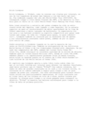 Erick Lindgren 
Erick Lindgren, o “E-dog“, como le conocen sus rivales por internet, es 
uno de los jugadores de poker más famosos y con más éxito del mun-do. 
Fue nombrado jugador del año del World Poker Tour 2003-2004. Ha 
conseguido llegar a cinco mesas finales del WPT, y ha descrito su fór-mula 
para el éxito en su libro World Poker Tour: Making the Final Table. 
Este joven atractivo y estrella del poker siempre ha sido un entu-siasta 
ávido del deporte, como jugador y como seguidor. En la escuela 
superior se ganó el reconocimiento de mejor quarterback de la liga de 
fútbol americano y mejor lanzador de baloncesto. Su experiencia con 
los aros y los balones alimentó su espíritu competitivo por ganar cada 
torneo que juega. Su lema es: “Juegue para ganar, no para sobrevi-vir! 
“. Lindgren también es conocido por su excelente don de gentes 
y sus conocimientos avanzados sobre poker, además de por su agre-sivo 
estilo de juego. 
Podrá encontrar a Lindgren jugando en la red la mayoría de las 
veces en FullTiltPoker.com. También es protagonista de las Activision 
World Series of Poker y de los videojuegos Stacked with .Negreanu. Ha ga-nado 
dos campeonatos del WPT, además del torneo Party Poker Mi~ 
Ilion III, donde consiguió la increíble cantidad de un millón de dólares. 
También ganó el torneo Aussie Millions 2007, donde se llevó 795.259®. 
Debemos añadir a su impresionante palmarés otras 20 mesas finales, 
entre ellas un segundo puesto en el evento de 5.00OS short-handed no-limü 
hold“em de las World Series of Poker 2006. 
El capítulo que Lindgren aporta a este libro trata sobre cómo ju-gar 
al no-limit hold“em por internet para obtener los máximos resultados. 
¿Qué mejor profesor que el famoso "E-Dog"? Sus sabios consejos, ba-sados 
en años de grandes resultados en el cash y los torneos online, le 
colocarán en el camino adecuado a seguir para llegar a ser un gran 
jugador de poker por internet. Sus diez estrategias para torneos short-stack 
online son particularmente importantes. En claro contraste con 
el ritmo lento de los torneos en vivo de 4 días, muchos torneos por 
internet le ofrecen poco tiempo y un stack pequeño para conseguir su 
objetivo. "E-Dog" le muestra las mejores estrategias para llegar a la 
línea de meta en primera posición. 
121 
 