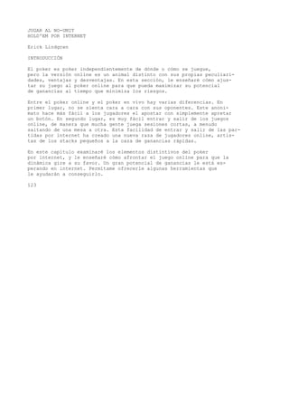 JUGAR AL NO-UMIT 
HOLD'EM POR INTERNET 
Erick Líndgren 
INTRODUCCIÓN 
El poker es poker independientemente de dónde o cómo se juegue, 
pero la versión online es un animal distinto con sus propias peculiari-dades, 
ventajas y desventajas. En esta sección, le enseñaré cómo ajus-tar 
su juego al poker online para que pueda maximizar su potencial 
de ganancias al tiempo que minimiza los riesgos. 
Entre el poker online y el poker en vivo hay varias diferencias. En 
primer lugar, no se sienta cara a cara con sus oponentes. Este anoni-mato 
hace más fácil a los jugadores el apostar con simplemente apretar 
un botón. En segundo lugar, es muy fácil entrar y salir de los juegos 
online, de manera que mucha gente juega sesiones cortas, a menudo 
saltando de una mesa a otra. Esta facilidad de entrar y salir de las par-tidas 
por internet ha creado una nueva raza de jugadores online, artis-tas 
de los stacks pequeños a la caza de ganancias rápidas. 
En este capitulo examinaré los elementos distintivos del poker 
por internet, y le enseñaré cómo afrontar el juego online para que la 
dinámica gire a su favor. Un gran potencial de ganancias le está es-perando 
en internet. Permítame ofrecerle algunas herramientas que 
le ayudarán a conseguirlo. 
123 
 