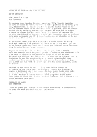 JUCAH Al NO lIMirmurtlM l*OH INTÍRNBT 
FHICK LINDÜHtN 
CÓMO EMPECÉ A JUGAR 
POR INTERNET 
Mi carrera como jugador de poker empezó en 1995, jugando partidas 
en vivo en salas de poker. Entonces no había partidas de no-limit y yo 
era, básicamente, el típico jugador que jugaba muchas horas en me-sas 
de límites bajos intentando ganar todo lo posible, poco en compa-ración 
con el esfuerzo que dedicaba. Después me pasé por un tiempo 
a mesas de ciegas 20S/40I, pero fue en 1998 cuando mi carrera dio 
un giro significativo: descubrí el poker por internet. Hice un depósito 
sólo para conseguir los 50$ de bonificación que se ofrecían en lo que 
entonces se llamaba Poker.com. 
Al principio perdí algo de dinero y me dio mucha rabia. El soft-ware 
era terrible y se quedaban una comisión de 3$ por mano, incluso 
si se jugaba heads-up. Pensé que el poker por internet nunca funciona-ría, 
De todas formas, seguí jugando. 
Empecé en mesas de limit hold’em 3$/6$, después subí a 51/10$. 
Pero era difícil vivir del poker, ya que la comisión era demasiado alta 
y me daba un beneficio muy pequeño en comparación con el gran 
esfuerzo que suponía. Así que salté a las partidas de 20$/40$, con la 
esperanza de que las apuestas de mayor tamaño compensarían esas 
comisiones. Tuve suerte de inmediato, y conseguí ganarle a un juga-dor 
2.000$ con mis 200$. Sólo tuve que invertir cinco apuestas, ¡toda 
mi banca! 
Después de ese golpe de suerte, ya no hubo marcha atrás. Me 
di cuenta de que podía ganar mucho dinero jugando por internet y 
empecé a dedicarle más y más tiempo. En tres meses tenía tres orde-nadores 
funcionando al mismo tiempo y jugaba hasta en ocho mesas 
a la vez. Acumulé millones de manos onüne y aprendí mucho sobre 
cómo ganar al poker por internet. En este capítulo, voy a contarle al-gunos 
secretos para ganar. 
VENTAJAS DE JUGAR 
POR INTERNET 
Jugar al poker por internet ofrece muchos beneficios. A continuación 
le cito los tres que considero más importantes. 
124 
 