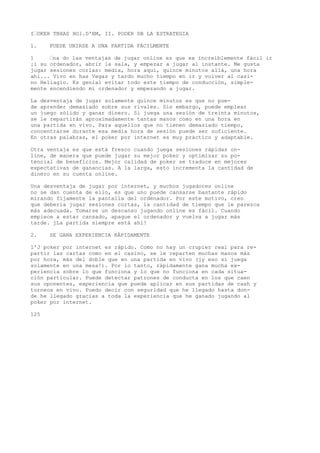 I’OKEH TBXAS HOl.D'BM, II. PODER DB LA ESTRATEGIA 
1. PUEDE UNIRSE A UNA PARTIDA FÁCILMENTE 
1 ’na do las ventajas de jugar online es que ex increíblemente fácil ir 
¡i su ordenador, abrir la sala, y empezar a jugar al instante. Me gusta 
jugar sesiones corlas: media, hora aquí, quince minutos allá, una hora 
ahi... Vivo en has Vegas y tardo mucho tiempo en ir y volver al casi-no 
Heliagio. Ks genial evitar todo este tiempo de conducción, simple-mente 
encendiendo mi ordenador y empezando a jugar. 
La desventaja de jugar solamente quince minutos es que no pue-de 
aprender demasiado sobre sus rivales. Sin embargo, puede emplear 
un juego sólido y ganar dinero. Si juega una sesión de treinta minutos, 
se le repartirán aproximadamente tantas manos como en una hora en 
una partida en vivo. Para aquellos que no tienen demasiado tiempo, 
concentrarse durante esa media hora de sesión puede ser suficiente. 
En otras palabras, el poker por internet es muy práctico y adaptable. 
Otra ventaja es que está fresco cuando juega sesiones rápidas on-line, 
de manera que puede jugar su mejor poker y optimizar su po-tencial 
de beneficios. Mejor calidad de poker se traduce en mejores 
expectativas de ganancias. A la larga, esto incrementa la cantidad de 
dinero en su cuenta online. 
Una desventaja de jugar por internet, y muchos jugadores online 
no se dan cuenta de ello, es que uno puede cansarse bastante rápido 
mirando fijamente la pantalla del ordenador. Por este motivo, creo 
que debería jugar sesiones cortas, la cantidad de tiempo que le parezca 
más adecuada. Tomarse un descanso jugando online es fácil. Cuando 
empiece a estar cansado, apague el ordenador y vuelva a jugar más 
tarde. jLa partida siempre está ahí! 
2. SE GANA EXPERIENCIA RÁPIDAMENTE 
l'J poker por internet es rápido. Como no hay un crupier real para re-partir 
las cartas como en el casino, se le reparten muchas manos más 
por hora, más del doble que en una partida en vivo (jy eso si juega 
solamente en una mesa!). Por lo tanto, rápidamente gana mucha ex-periencia 
sobre lo que funciona y lo que no funciona en cada situa-ción 
particular. Puede detectar patrones de conducta en los que caen 
sus oponentes, experiencia que puede aplicar en sus partidas de cash y 
torneos en vivo. Puedo decir con seguridad que he llegado hasta don-de 
he llegado gracias a toda la experiencia que he ganado jugando al 
poker por internet. 
125 
 