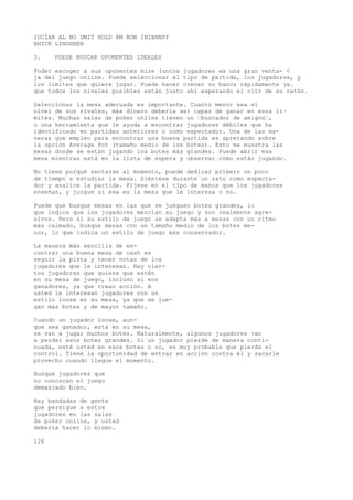 IUCÍAR AL NO UMIT HOLD 8M RON INIBRNPf 
BHICK LINDGREN 
3. PUEDE BUSCAR OPONENTES IDEALES 
Poder escoger a sus oponentes mire (untos jugadores es una gran venta- < 
ja del juego online. Puede seleccionar el tipo de partida, los jugadores, y 
los limites que quiere jugar. Puede hacer crecer su banca rápidamente ya. 
que todos los niveles posibles están justo ahí esperando el clic de su ratón. 
Seleccionar la mesa adecuada es importante. Cuanto menor sea el 
nivel de sus rivales, más dinero debería ser capaz de ganar en esos lí-mites. 
Muchas salas de poker online tienen un ’buscador de amigos’, 
o una herramienta que le ayuda a encontrar jugadores débiles que ha 
identificado en partidas anteriores o como espectador. Una de las ma-neras 
que empleo para encontrar una buena partida es apretando sobre 
la opción Average Pot (tamaño medio de los botes). Esto me muestra las 
mesas donde se están jugando los botes más grandes. Puede abrir esa 
mesa mientras está en la lista de espera y observar cómo están jugando. 
No tiene porqué sentarse al momento, puede dedicar primero un poco 
de tiempo a estudiar la mesa. Siéntese durante un rato como especta-dor 
y analice la partida. Fíjese en el tipo de manos que los jugadores 
enseñan, y juzgue si esa es la mesa que le interesa o no. 
Puede que busque mesas en las que se jueguen botes grandes, lo 
que indica que los jugadores mezclan su juego y son realmente agre-sivos. 
Pero si su estilo de juego se adapta más a mesas con un ritmo 
más calmado, busque mesas con un tamaño medio de los botes me-nor, 
lo que indica un estilo de juego más conservador. 
La manera más sencilla de en-contrar 
una buena mesa de cash es 
seguir la pista y tener notas de los 
jugadores que le interesan. Hay cier-tos 
jugadores que quiere que estén 
en su mesa de juego, incluso si son 
ganadores, ya que crean acción. A 
usted le interesan jugadores con un 
estilo loose en su mesa, ya que se jue-gan 
más botes y de mayor tamaño. 
Cuando un jugador loose, aun-que 
sea ganador, está en su mesa, 
se van a jugar muchos botes. Naturalmente, algunos jugadores van 
a perder esos botes grandes. Si un jugador pierde de manera conti-nuada, 
esté usted en esos botes o no, es muy probable que pierda el 
control. Tiene la oportunidad de entrar en acción contra él y sacarle 
provecho cuando llegue el momento. 
Busque jugadores que 
no conozcan el juego 
demasiado bien. 
Hay bandadas de gente 
que persigue a estos 
jugadores en las salas 
de poker online, y usted 
debería hacer lo mismo. 
126 
 