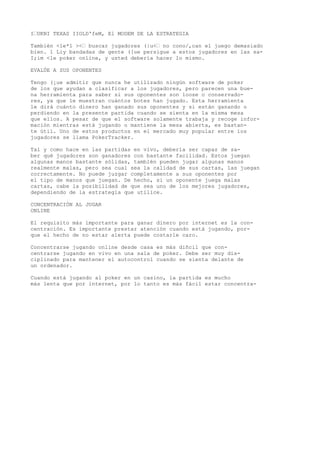 I’UKNI TEXAS IIOLD'feM, El MODEM DE LA ESTRATEGIA 
También <le*1 ><’ buscar jugadores (|u<’ no cono/,can el juego demasiado 
bien. 1 Liy bandadas de gente ([ue persigue a estos jugadores en las sa- 
I;im <le poker online, y usted debería hacer lo mismo. 
EVALÚE A SUS OPONENTES 
Tengo (¡ue admitir que nunca he utilizado ningún software de poker 
de los que ayudan a clasificar a los jugadores, pero parecen una bue-na 
herramienta para saber si sus oponentes son loose o conservado-res, 
ya que le muestran cuántos botes han jugado. Esta herramienta 
le dirá cuánto dinero han ganado sus oponentes y si están ganando o 
perdiendo en la presente partida cuando se sienta en la misma mesa 
que ellos. A pesar de que el software solamente trabaja y recoge infor-mación 
mientras está jugando o mantiene la mesa abierta, es bastan-te 
útil. Uno de estos productos en el mercado muy popular entre ios 
jugadores se llama PokerTracker. 
Tal y como hace en las partidas en vivo, debería ser capaz de sa-ber 
qué jugadores son ganadores con bastante facilidad. Estos juegan 
algunas manos bastante sólidas, también pueden jugar algunas manos 
realmente malas, pero sea cual sea la calidad de sus cartas, las juegan 
correctamente. No puede juzgar completamente a sus oponentes por 
el tipo de manos que juegan. De hecho, si un oponente juega malas 
cartas, cabe la posibilidad de que sea uno de los mejores jugadores, 
dependiendo de la estrategia que utilice. 
CONCENTRACIÓN AL JUGAR 
ONLINE 
El requisito más importante para ganar dinero por internet es la con-centración. 
Es importante prestar atención cuando está jugando, por-que 
el hecho de no estar alerta puede costarle caro. 
Concentrarse jugando online desde casa es más diñcil que con-centrarse 
jugando en vivo en una sala de poker. Debe ser muy dis-ciplinado 
para mantener el autocontrol cuando se sienta delante de 
un ordenador. 
Cuando está jugando al poker en un casino, la partida es mucho 
más lenta que por internet, por lo tanto es más fácil estar concentra- 
 