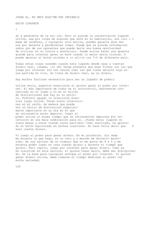 JUGAR Al. NO UMIT HOLD'BM POR INTIHNfcf 
EHICK LINDGHCN 
* 
do y pendiente de la acc ión. Pero si pierde la concentración jugando 
online, sea por culpa de alguien que está en su habitación, una lia- ; i 
mada de teléfono, o cualquier otro motivo, pueden pasarle diez ma-nos 
por delante y perdérselas todas. Puede que se pierda información 
sobre uno de sus oponentes que puede darle una buena oportunidad 
de utilizar en su contra a posteriori. Puede evitar hacer una apuesta 
grande para intentar ganar un bote cuando lo mejor sería tirarse. O 
puede apretar el botón erróneo e ir all-in con 7-2 de diferente palo. 
Todas estas cosas suceden cuando está jugando desde casa y cuestan 
dinero real, créame, ¡lo séí Tenga presente que esas fichas con las que 
juega por internet son tan reales como las que tiene delante suyo en 
una partida en vivo. Se trata de dinero real, es su dinero. 
Hay muchos factores necesarios para ser un jugador de pokery 
online serio, aspectos esenciales si quiere ganar al poker por inter-net. 
El más importante de todos es el autocontrol, mantenerse con-centrado 
en el juego y no en el millón 
de distracciones que hay en su entor-no. 
Prefiero apagar la televisión mien-tras 
juego online. Tengo siete televisio-nes 
en mi salón, de manera que puede 
ser un factor de distracción especial-mente 
importante en un día en el que 
se retransmite mucho deporte. Jugar al 
poker online al mismo tiempo que se retransmiten deportes por te-levisión 
es una mala combinación para mí. ¡Puedo estar jugando en 
siete mesas y estar viendo siete partidos! Como resultado, he apreta-do 
el botón equivocado en muchas ocasiones. No hace falta decir que Y 
esto cuesta dinero. 
Yo juego al poker para ganar dinero. Es mi profesión. Sin duda 
me encanta lo que hago, es un reto y a menudo me divierto muchí-simo. 
No soy esclavo de un trabajo que no me gusta de 9 a 5 y me 
encanta poder jugar en casa cuando quiero y durante el tiempo que 
quiero. Pero repito, juego por internet para ganar dinero. Como ya 
he insistido en esta sección, si quiere tener éxito, debe ser disciplina-do. 
Es la base para cualquier enfoque al poker por internet. Si quiere 
ganar dinero online, debe tomarse el tiempo dedicado al poker con 
mucha seriedad. 
128 
 
