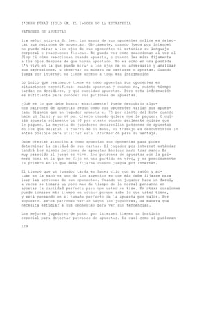 I'OKRH fÜXAÜ IIOLD 6M, EL l»ODKH DC LA ESTRATEGIA 
PATRONES DE APUESTAS 
1.a mejor mniu-ra dr leer las manos de sus oponentes online es detec-tar 
sus patrones de apuestas. Obviamente, cuando juega por internet 
no puede mirar a los ojos de sus oponentes ni estudiar su lenguaje 
corporal o reacciones físicas. No puede ver cómo reaccionan al ver el 
Jiop tú cómo reaccionan cuando apuesta, o cuando les mira fijamente 
a los ojos después de que hayan apostado. No es como en una partida 
t'n vivo en la que puede mirar a los ojos de su adversario y analizar 
sus expresiones, u observar su manera de sentarse o apostar. Guando 
juega por internet no tiene acceso a toda esa información 
Lo único que realmente tiene es cómo apuestan sus oponentes en 
situaciones específicas: cuándo apuestan y cuándo no, cuánto tiempo 
tardan en decidirse, y qué cantidad apuestan. Pero esta información 
es suficiente para conocer sus patrones de apuestas. 
¿Qué es lo que debe buscar exactamente? Puede descubrir algu-nos 
patrones de apuestas según cómo sus oponentes varían sus apues-tas. 
Digamos que un jugador apuesta el 75 por ciento del bote cuando 
hace un farol y un 60 por ciento cuando quiere que le paguen. O qui-zás 
apuesta solamente un 50 por ciento cuando realmente quiere que 
le paguen. La mayoría de jugadores desarrollan patrones de apuestas 
en los que delatan la fuerza de su mano, su trabajo es descubrirlos lo 
antes posible para utilizar esta información para su ventaja. 
Debe prestar atención a cómo apuestan sus oponentes para poder 
determinar la calidad de sus cartas. El jugador por internet estándar 
tendrá los mismos patrones de apuestas básicos mano tras mano. Es 
muy parecido al juego en vivo. Los patrones de apuestas son la pri-mera 
cosa en la que me fijo en una partida en vivo, y es precisamente 
lo primero en lo que debe fijarse cuando juegue por internet. 
El tiempo que un jugador tarda en hacer clic con su ratón y ac-tuar 
en la mano es uno de los aspectos en que más debe fijarse para 
leer las acciones de sus oponentes. Cuando un jugador hace un farol, 
a veces se tomará un poco más de tiempo de lo normal pensando en 
apostar la cantidad perfecta para que usted se tire. En otras ocasiones 
puede tomarse más tiempo en actuar porque sabe lo que usted tiene, 
y está pensando en el tamaño perfecto de la apuesta por valor. Por 
supuesto, estos patrones varían según los jugadores, de manera que 
necesita estudiar a sus oponentes para ver sus tendencias. 
Los mejores jugadores de poker por internet tienen un instinto 
especial para detectar patrones de apuestas. Es casi como si pudieran 
129 
 