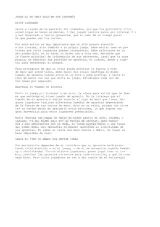 JUGAR Al NO UMIT HOLD'BM POK INTVHNÜf 
ERICK LINDGREN 
verle a través de la pantalhi drl ordmador, y;s que los p;itronts <|tic 
usted sigue se hacen evidentes. 1 Jan jugado (anl;>s manos por internet f i 
y han observado a tantos oponentes, que al cabo de un tiempo pare-ce 
que puedan ver tus cartas. 
Por este motivo es muy importante que no sólo preste atención 
a sus rivales, sino también a su propio juego. Debe evitar caer en pa-trones 
que otros jugadores puedan interpretar. Debe esforzarse en no 
ser predecible, en no hacer lo mismo una y otra vez. Recuerde que 
la fuente principal de información de sus oponentes, igual que la suya 
propia, es observar sus patrones de apuestas, el cuándo, dónde y cuán-to, 
para determinar el porqué. 
Para protegerse de que su rival pueda precisar la fuerza y tipo 
de mano que usted tiene, debe hacer dos cosas: mantenga el mismo 
tamaño de apuesta cuando entra en un bote o sube preflop, y varíe el 
tipo de manos con las que entra en juego. Estudiemos cada uno de 
los temas por separado. 
MANTENGA EL TAMAÑO DE APUESTA 
Tanto si juega por internet o en vivo, la clave para evitar que le lean 
es que mantenga el mismo tamaño de apuesta. No le interesa que el 
tamaño de su apuesta o subida anuncie el tipo de mano que lleva. Al-gunos 
jugadores realizan diferentes tamaños de apuestas dependiendo 
de la fuerza de sus cartas de mano. Esto es un error, porque sus riva-les 
no tardan mucho en descubrir estos patrones, lo que supone una 
gran desventaja para estos jugadores predecibles. 
Nadie debería ser capaz de decir si tiene pareja de ases, seises, o 
incluso 7-6 del mismo palo por su manera de apostar. Debe mante-ner 
a sus adversarios con la duda. Si juega muchas manos y las juega 
del mismo modo, sus oponentes no pueden descifrar el significado de 
sus apuestas. No saben si lleva una mano fuerte o débil. Su juego se 
hace imposible de leer. 
VARÍE EL TIPO DE MANOS QUE DECIDE 1UGAR 
Sus movimientos dependen de si considera que su oponente está pres-tando 
total atención o no al juego, o de si se encuentra jugando heads-up 
o short-handed. Contra algunos jugadores, puedo jugar como un ro-bot, 
realizar las apuestas correctas para cada situación, y que la cosa 
vaya bien. Pero otros jugadores se van a dar cuenta de mi estrategia 
 